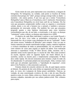 30

Gosto muito de usar, para representar essa consciência, a imagem do
holograma. No holograma, na verdade, cada ponto se localiza de forma
coerente (luz) porque ele "sabe", porque carrega consigo todos os dados - a
memória - dos outros pontos. É por isso que uso o termo "Consciência
Holográfica" para o Shen ou a Consciência, com C maiúsculo. Encontramos
esta Consciência Holográfica no nível mais sutil do ser humano. Ela faz
com que possamos compreender melhor como se organiza o crescimento
celular, desde o ovo até o homem (ou o animal), e também o processo
permanente de renovação celular. Ela também faz com que possamos
progredir quanto a uma hipótese interessante para esses mistérios
extraordinários que são, de um lado, a cicatrização, e, de outro, as doenças
"estruturais" como o câncer, as doenças auto-imunes ou a AIDS.
O objetivo de cada Shen individual é realizar a sua Lenda Pessoal e
para isso ele deve viver todas as polaridades existenciais a fim de
transcendê-las e de se tornar o que chamamos de um ser "realizado". Todos
nós temos nossos "trabalhos de Hércules" para cumprir. Uma vez que os
limites materiais do mundo manifestado (tempo, espaço, matéria) impedem
a vivência simultânea de todas as potencialidades, ele vai retomá-los um
certo número de vezes para esgotar as opções da paleta. Essa realização
atravessa a experiência vivida. O Shen deverá, então, encarnar, isto é,
aprender numa escola especial que é a escola da vida. Mas como acontece
na escola, algumas aulas ou algumas lições são muito difíceis de se
assimilar, aceitar ou mesmo pura e simplesmente compreender. O Shen
deve então repetir. Ele deverá reencarnar para retomar a lição lá onde ela
foi abandonada. É o princípio próprio da reencarnação. Aliás, veremos mais
tarde que um princípio equivalente, a "reprodução de esquemas", existe
para o Céu Posterior, a vida consciente e presente.
Estamos diante do conceito cármico da vida, do qual alguns autores
já falaram. Só gostaria de dar certa ênfase ao argumento de base do carma,
pois, às vezes, ele é proposto de forma pouco satisfatória. Trata-se, na
verdade, de uma conceituação evolutiva da vida e não de uma filosofia
punitiva como, às vezes, falam, crêem ou o fazem crer certos espíritos, eles
mesmos culpados, marcados por sua cultura judaico-cristã. Não voltamos
para expiar,

 