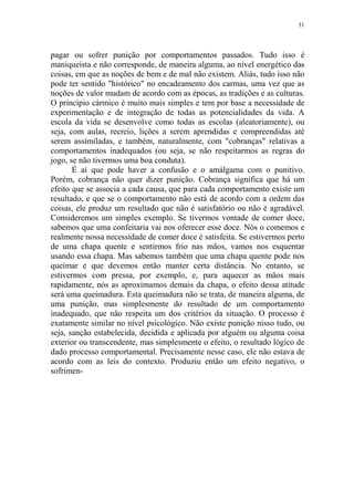 31

pagar ou sofrer punição por comportamentos passados. Tudo isso é
maniqueísta e não corresponde, de maneira alguma, ao nível energético das
coisas, em que as noções de bem e de mal não existem. Aliás, tudo isso não
pode ter sentido "histórico" no encadeamento dos carmas, uma vez que as
noções de valor mudam de acordo com as épocas, as tradições e as culturas.
O princípio cármico é muito mais simples e tem por base a necessidade de
experimentação e de integração de todas as potencialidades da vida. A
escola da vida se desenvolve como todas as escolas (aleatoriamente), ou
seja, com aulas, recreio, lições a serem aprendidas e compreendidas até
serem assimiladas, e também, naturalmente, com "cobranças" relativas a
comportamentos inadequados (ou seja, se não respeitarmos as regras do
jogo, se não tivermos uma boa conduta).
É aí que pode haver a confusão e o amálgama com o punitivo.
Porém, cobrança não quer dizer punição. Cobrança significa que há um
efeito que se associa a cada causa, que para cada comportamento existe um
resultado, e que se o comportamento não está de acordo com a ordem das
coisas, ele produz um resultado que não é satisfatório ou não é agradável.
Consideremos um simples exemplo. Se tivermos vontade de comer doce,
sabemos que uma confeitaria vai nos oferecer esse doce. Nós o comemos e
realmente nossa necessidade de comer doce é satisfeita. Se estivermos perto
de uma chapa quente e sentirmos frio nas mãos, vamos nos esquentar
usando essa chapa. Mas sabemos também que uma chapa quente pode nos
queimar e que devemos então manter certa distância. No entanto, se
estivermos com pressa, por exemplo, e, para aquecer as mãos mais
rapidamente, nós as aproximamos demais da chapa, o efeito dessa atitude
será uma queimadura. Esta queimadura não se trata, de maneira alguma, de
uma punição, mas simplesmente do resultado de um comportamento
inadequado, que não respeita um dos critérios da situação. O processo é
exatamente similar no nível psicológico. Não existe punição nisso tudo, ou
seja, sanção estabelecida, decidida e aplicada por alguém ou alguma coisa
exterior ou transcendente, mas simplesmente o efeito, o resultado lógico de
dado processo comportamental. Precisamente nesse caso, ele não estava de
acordo com as leis do contexto. Produziu então um efeito negativo, o
sofrimen-

 