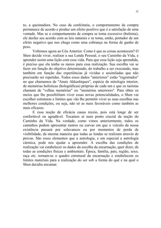 32

to, a queimadura. No caso da confeitaria, o comportamento da compra
permanece de acordo e produz um efeito positivo que é a satisfação de uma
vontade. Mas se o comportamento de compra se toma excessivo (bulimia),
ele desfaz seu acordo com as leis naturais e se toma, então, portador de um
efeito negativo que nos chega como uma cobrança na forma de ganho de
peso.
Voltemos agora ao Céu Anterior. Como é que as coisas acontecem? O
Shen decide viver, realizar a sua Lenda Pessoal, o seu Caminho da Vida, e
aprender assim uma lição com essa vida. Para que essa lição seja aprendida,
é preciso que ela tenha os meios para essa realização. Sua escolha vai se
fazer em função do objetivo determinado, do trabalho a ser executado, mas
também em função das experiências já vividas e assimiladas que não
precisarão ser repetidas. Todos esses dados "anteriores" estão "registrados"
no que chamamos de "Anais Akkashiques", espécie de mitologia interior,
de memórias holísticas (holográficas) próprias de cada um e que os taoístas
chamam de "velhas memórias" ou "memórias anteriores". Para obter os
meios que lhe possibilitam viver essas novas potencialidades, o Shen vai
escolher estruturas e limites que vão lhe permitir viver as suas escolhas nas
melhores condições, ou seja, não só as mais favoráveis como também as
mais eficazes.
E essa noção de eficácia causa receio, pois está longe de ser
confortável ou agradável. Tocamos aí num ponto crucial da noção do
Caminho da Vida. Na verdade, como vimos anteriormente, todos os
caminhos podem apresentar rastros ou curvas em que o veículo da nossa
existência passará por solavancos ou por momentos de perda de
visibilidade, da mesma maneira que todas as lendas se realizam através de
provas. São esses elementos que a astrologia, e em especial a astrologia
cármica, pode nos ajudar a apreender. A escolha das condições de
realização vai estabelecer os dados da escolha da encarnação, quer dizer, de
todas as condições físicas e ambientais. Época, família, país, região, sexo,
raça etc. tornam-se o quadro estrutural da encarnação e estabelecem os
limites materiais para a realização do ser sob a forma do quê e na qual o
Shen decidiu encamar.

 