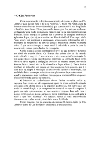 33

* O Céu Posterior
Com a encarnação e depois o nascimento. deixamos o plano do Céu
Anterior para passar para o do Céu Posterior. O Shen Pré-Natal acaba de
imantar numa base (o óvulo fecundado) que corresponde à sua freqüência
vibratória. à sua busca. Ele se junta então às energias dos pais que acabaram
de fecundar esse óvulo eternamente mágico que vai se transformar num ser
humano. Essas energias se juntam por si próprias às energias ambientais
(planetas, lugar, época) para resultar no Shen individual. Esse aqui, ainda
"não ativo", vai continuar a enriquecer, armazenando informações até o
momento do nascimento. do corte do cordão. em que ele se torna realmente
ativo. É por esta razão que o mapa astral é calculado a partir da data de
nascimento e não a partir da data de concepção.
Como é que as coisas acontecem no nível do céu posterior? Estamos
no nível do mundo finito. Os limites das coisas são os do mundo
materializado e tangível. O ser encarnou e vive a sua existência através de
um corpo físico e entre impedimentos materiais. A sobrevida desse corpo
envolve certas regras e obrigações que são. ao mesmo tempo, universais
(comer, beber. dormir etc.) e locais (cultura, lugar, clima...). Esses limites
impõem ao indivíduo um quadro de funcionamento bem preciso, que é o
que mais se adapta à realização da sua escolha quanto à encarnação. Sua
realidade física, seu corpo. submete-se completamente às pressões desse
quadro, enquanto as suas realidades psicológica e emocional têm um pouco
mais de liberdade quando se trata dele.
O interesse no conhecimento desses limites materiais reside no
seguinte fato: como eles são os pontos de apoio da nossa realização, através
dos quais esta última existe e se exprime, podem ser, por outro lado, um
meio de decodificação e de compreensão essencial no que diz respeito à
parte que nós representamos, ao que acontece conosco. Isso vale para o
nosso corpo, para as nossas emoções, nossa psicologia, nosso ambiente e
tudo o que "nos acontece". Na verdade, temos aí uma extraordinária
ferramenta de conhecimento; ainda falta tentar decifrá-la.
Como podemos ver no esquema da página 29, temos, tanto no Céu
Anterior como no Céu Posterior. uma direita e uma esquerda.

 