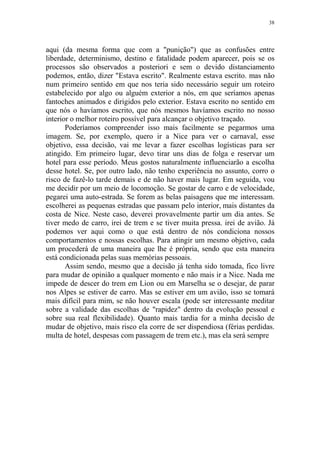 38

aqui (da mesma forma que com a "punição") que as confusões entre
liberdade, determinismo, destino e fatalidade podem aparecer, pois se os
processos são observados a posteriori e sem o devido distanciamento
podemos, então, dizer "Estava escrito". Realmente estava escrito. mas não
num primeiro sentido em que nos teria sido necessário seguir um roteiro
estabelecido por algo ou alguém exterior a nós, em que seríamos apenas
fantoches animados e dirigidos pelo exterior. Estava escrito no sentido em
que nós o havíamos escrito, que nós mesmos havíamos escrito no nosso
interior o melhor roteiro possível para alcançar o objetivo traçado.
Poderíamos compreender isso mais facilmente se pegarmos uma
imagem. Se, por exemplo, quero ir a Nice para ver o carnaval, esse
objetivo, essa decisão, vai me levar a fazer escolhas logísticas para ser
atingido. Em primeiro lugar, devo tirar uns dias de folga e reservar um
hotel para esse período. Meus gostos naturalmente influenciarão a escolha
desse hotel. Se, por outro lado, não tenho experiência no assunto, corro o
risco de fazê-lo tarde demais e de não haver mais lugar. Em seguida, vou
me decidir por um meio de locomoção. Se gostar de carro e de velocidade,
pegarei uma auto-estrada. Se forem as belas paisagens que me interessam.
escolherei as pequenas estradas que passam pelo interior, mais distantes da
costa de Nice. Neste caso, deverei provavelmente partir um dia antes. Se
tiver medo de carro, irei de trem e se tiver muita pressa. irei de avião. Já
podemos ver aqui como o que está dentro de nós condiciona nossos
comportamentos e nossas escolhas. Para atingir um mesmo objetivo, cada
um procederá de uma maneira que lhe é própria, sendo que esta maneira
está condicionada pelas suas memórias pessoais.
Assim sendo, mesmo que a decisão já tenha sido tomada, fico livre
para mudar de opinião a qualquer momento e não mais ir a Nice. Nada me
impede de descer do trem em Lion ou em Marselha se o desejar, de parar
nos Alpes se estiver de carro. Mas se estiver em um avião, isso se tomará
mais difícil para mim, se não houver escala (pode ser interessante meditar
sobre a validade das escolhas de "rapidez" dentro da evolução pessoal e
sobre sua real flexibilidade). Quanto mais tardia for a minha decisão de
mudar de objetivo, mais risco ela corre de ser dispendiosa (férias perdidas.
multa de hotel, despesas com passagem de trem etc.), mas ela será sempre

 