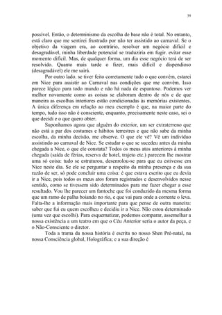 39

possível. Então, o determinismo da escolha de base não é total. No entanto,
está claro que me sentirei frustrado por não ter assistido ao carnaval. Se o
objetivo da viagem era, ao contrário, resolver um negócio difícil e
desagradável, minha liberdade potencial se traduziria em fugir. evitar esse
momento difícil. Mas, de qualquer forma, um dia esse negócio terá de ser
resolvido. Quanto mais tarde o fizer, mais difícil e dispendioso
(desagradável) ele me sairá.
Por outro lado. se tiver feito corretamente tudo o que convém, estarei
em Nice para assistir ao Carnaval nas condições que me convêm. Isso
parece lógico para todo mundo e não há nada de espantoso. Podemos ver
melhor novamente como as coisas se elaboram dentro de nós e de que
maneira as escolhas interiores estão condicionadas às memórias existentes.
A única diferença em relação ao meu exemplo é que, na maior parte do
tempo, tudo isso não é consciente, enquanto, precisamente neste caso, sei o
que decidi e o que quero obter.
Suponhamos agora que alguém do exterior, um ser extraterreno que
não está a par dos costumes e hábitos terrestres e que não sabe da minha
escolha, da minha decisão, me observe. O que ele vê? Vê um indivíduo
assistindo ao carnaval de Nice. Se estudar o que se sucedeu antes da minha
chegada a Nice, o que ele constata? Todos os meus atos anteriores à minha
chegada (saída de férias, reserva de hotel, trajeto etc.) parecem lhe mostrar
uma só coisa: tudo se estruturou, desenrolou-se para que eu estivesse em
Nice neste dia. Se ele se perguntar a respeito da minha presença e da sua
razão de ser, só pode concluir uma coisa: é que estava escrito que eu devia
ir a Nice, pois todos os meus atos foram registrados e desenvolvidos nesse
sentido, como se tivessem sido determinados para me fazer chegar a esse
resultado. Vou lhe parecer um fantoche que foi conduzido da mesma forma
que um ramo de palha boiando no rio, e que vai para onde a corrente o leva.
Falta-lhe a informação mais importante para que pense de outra maneira:
saber que fui eu quem escolheu e decidiu ir a Nice. Não estou determinado
(uma vez que escolhi). Para esquematizar, podemos comparar, assemelhar a
nossa existência a um teatro em que o Céu Anterior seria o autor da peça, e
o Não-Consciente o diretor.
Toda a trama da nossa história é escrita no nosso Shen Pré-natal, na
nossa Consciência global, Holográfica; e a sua direção é

 