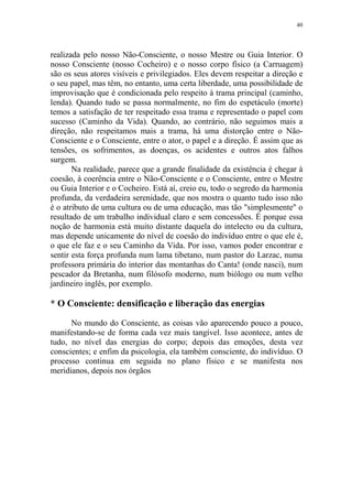 40

realizada pelo nosso Não-Consciente, o nosso Mestre ou Guia Interior. O
nosso Consciente (nosso Cocheiro) e o nosso corpo físico (a Carruagem)
são os seus atores visíveis e privilegiados. Eles devem respeitar a direção e
o seu papel, mas têm, no entanto, uma certa liberdade, uma possibilidade de
improvisação que é condicionada pelo respeito à trama principal (caminho,
lenda). Quando tudo se passa normalmente, no fim do espetáculo (morte)
temos a satisfação de ter respeitado essa trama e representado o papel com
sucesso (Caminho da Vida). Quando, ao contrário, não seguimos mais a
direção, não respeitamos mais a trama, há uma distorção entre o NãoConsciente e o Consciente, entre o ator, o papel e a direção. É assim que as
tensões, os sofrimentos, as doenças, os acidentes e outros atos falhos
surgem.
Na realidade, parece que a grande finalidade da existência é chegar à
coesão, à coerência entre o Não-Consciente e o Consciente, entre o Mestre
ou Guia Interior e o Cocheiro. Está aí, creio eu, todo o segredo da harmonia
profunda, da verdadeira serenidade, que nos mostra o quanto tudo isso não
é o atributo de uma cultura ou de uma educação, mas tão "simplesmente" o
resultado de um trabalho individual claro e sem concessões. É porque essa
noção de harmonia está muito distante daquela do intelecto ou da cultura,
mas depende unicamente do nível de coesão do indivíduo entre o que ele é,
o que ele faz e o seu Caminho da Vida. Por isso, vamos poder encontrar e
sentir esta força profunda num lama tibetano, num pastor do Larzac, numa
professora primária do interior das montanhas do Canta! (onde nasci), num
pescador da Bretanha, num filósofo moderno, num biólogo ou num velho
jardineiro inglês, por exemplo.

* O Consciente: densificação e liberação das energias
No mundo do Consciente, as coisas vão aparecendo pouco a pouco,
manifestando-se de forma cada vez mais tangível. Isso acontece, antes de
tudo, no nível das energias do corpo; depois das emoções, desta vez
conscientes; e enfim da psicologia, ela também consciente, do indivíduo. O
processo continua em seguida no plano físico e se manifesta nos
meridianos, depois nos órgãos

 