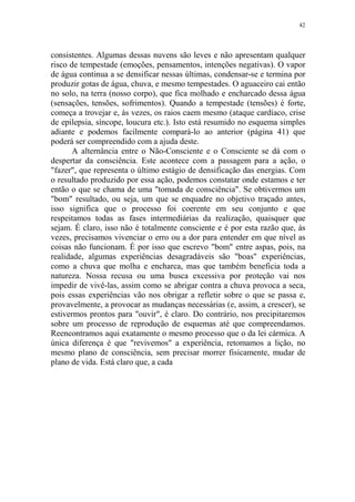 42

consistentes. Algumas dessas nuvens são leves e não apresentam qualquer
risco de tempestade (emoções, pensamentos, intenções negativas). O vapor
de água continua a se densificar nessas últimas, condensar-se e termina por
produzir gotas de água, chuva, e mesmo tempestades. O aguaceiro cai então
no solo, na terra (nosso corpo), que fica molhado e encharcado dessa água
(sensações, tensões, sofrimentos). Quando a tempestade (tensões) é forte,
começa a trovejar e, às vezes, os raios caem mesmo (ataque cardíaco, crise
de epilepsia, síncope, loucura etc.). Isto está resumido no esquema simples
adiante e podemos facilmente compará-lo ao anterior (página 41) que
poderá ser compreendido com a ajuda deste.
A alternância entre o Não-Consciente e o Consciente se dá com o
despertar da consciência. Este acontece com a passagem para a ação, o
"fazer", que representa o último estágio de densificação das energias. Com
o resultado produzido por essa ação, podemos constatar onde estamos e ter
então o que se chama de uma "tomada de consciência". Se obtivermos um
"bom" resultado, ou seja, um que se enquadre no objetivo traçado antes,
isso significa que o processo foi coerente em seu conjunto e que
respeitamos todas as fases intermediárias da realização, quaisquer que
sejam. É claro, isso não é totalmente consciente e é por esta razão que, às
vezes, precisamos vivenciar o erro ou a dor para entender em que nível as
coisas não funcionam. É por isso que escrevo "bom" entre aspas, pois, na
realidade, algumas experiências desagradáveis são "boas" experiências,
como a chuva que molha e encharca, mas que também beneficia toda a
natureza. Nossa recusa ou uma busca excessiva por proteção vai nos
impedir de vivê-las, assim como se abrigar contra a chuva provoca a seca,
pois essas experiências vão nos obrigar a refletir sobre o que se passa e,
provavelmente, a provocar as mudanças necessárias (e, assim, a crescer), se
estivermos prontos para "ouvir", é claro. Do contrário, nos precipitaremos
sobre um processo de reprodução de esquemas até que compreendamos.
Reencontramos aqui exatamente o mesmo processo que o da lei cármica. A
única diferença é que "revivemos" a experiência, retomamos a lição, no
mesmo plano de consciência, sem precisar morrer fisicamente, mudar de
plano de vida. Está claro que, a cada

 