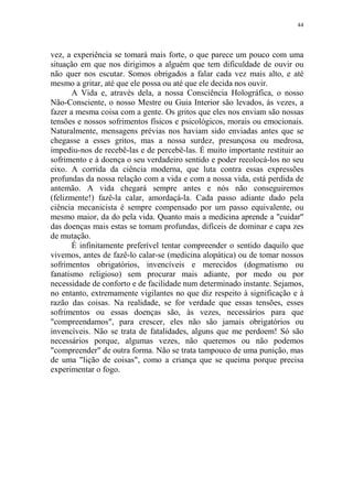 44

vez, a experiência se tomará mais forte, o que parece um pouco com uma
situação em que nos dirigimos a alguém que tem dificuldade de ouvir ou
não quer nos escutar. Somos obrigados a falar cada vez mais alto, e até
mesmo a gritar, até que ele possa ou até que ele decida nos ouvir.
A Vida e, através dela, a nossa Consciência Holográfica, o nosso
Não-Consciente, o nosso Mestre ou Guia Interior são levados, às vezes, a
fazer a mesma coisa com a gente. Os gritos que eles nos enviam são nossas
tensões e nossos sofrimentos físicos e psicológicos, morais ou emocionais.
Naturalmente, mensagens prévias nos haviam sido enviadas antes que se
chegasse a esses gritos, mas a nossa surdez, presunçosa ou medrosa,
impediu-nos de recebê-las e de percebê-las. É muito importante restituir ao
sofrimento e à doença o seu verdadeiro sentido e poder recolocá-los no seu
eixo. A corrida da ciência moderna, que luta contra essas expressões
profundas da nossa relação com a vida e com a nossa vida, está perdida de
antemão. A vida chegará sempre antes e nós não conseguiremos
(felizmente!) fazê-la calar, amordaçá-la. Cada passo adiante dado pela
ciência mecanicista é sempre compensado por um passo equivalente, ou
mesmo maior, da do pela vida. Quanto mais a medicina aprende a "cuidar"
das doenças mais estas se tomam profundas, difíceis de dominar e capa zes
de mutação.
É infinitamente preferível tentar compreender o sentido daquilo que
vivemos, antes de fazê-lo calar-se (medicina alopática) ou de tomar nossos
sofrimentos obrigatórios, invencíveis e merecidos (dogmatismo ou
fanatismo religioso) sem procurar mais adiante, por medo ou por
necessidade de conforto e de facilidade num determinado instante. Sejamos,
no entanto, extremamente vigilantes no que diz respeito à significação e à
razão das coisas. Na realidade, se for verdade que essas tensões, esses
sofrimentos ou essas doenças são, às vezes, necessários para que
"compreendamos", para crescer, eles não são jamais obrigatórios ou
invencíveis. Não se trata de fatalidades, alguns que me perdoem! Só são
necessários porque, algumas vezes, não queremos ou não podemos
"compreender" de outra forma. Não se trata tampouco de uma punição, mas
de uma "lição de coisas", como a criança que se queima porque precisa
experimentar o fogo.

 
