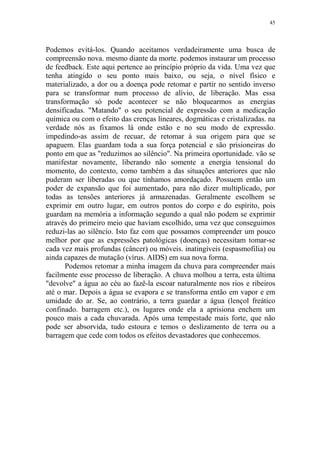 45

Podemos evitá-los. Quando aceitamos verdadeiramente uma busca de
compreensão nova. mesmo diante da morte. podemos instaurar um processo
de feedback. Este aqui pertence ao princípio próprio da vida. Uma vez que
tenha atingido o seu ponto mais baixo, ou seja, o nível físico e
materializado, a dor ou a doença pode retomar e partir no sentido inverso
para se transformar num processo de alívio, de liberação. Mas essa
transformação só pode acontecer se não bloquearmos as energias
densificadas. "Matando" o seu potencial de expressão com a medicação
química ou com o efeito das crenças lineares, dogmáticas e cristalizadas. na
verdade nós as fixamos lá onde estão e no seu modo de expressão.
impedindo-as assim de recuar, de retomar à sua origem para que se
apaguem. Elas guardam toda a sua força potencial e são prisioneiras do
ponto em que as "reduzimos ao silêncio". Na primeira oportunidade. vão se
manifestar novamente, liberando não somente a energia tensional do
momento, do contexto, como também a das situações anteriores que não
puderam ser liberadas ou que tínhamos amordaçado. Possuem então um
poder de expansão que foi aumentado, para não dizer multiplicado, por
todas as tensões anteriores já armazenadas. Geralmente escolhem se
exprimir em outro lugar, em outros pontos do corpo e do espírito, pois
guardam na memória a informação segundo a qual não podem se exprimir
através do primeiro meio que haviam escolhido, uma vez que conseguimos
reduzi-las ao silêncio. Isto faz com que possamos compreender um pouco
melhor por que as expressões patológicas (doenças) necessitam tomar-se
cada vez mais profundas (câncer) ou móveis. inatingíveis (espasmofilia) ou
ainda capazes de mutação (vírus. AIDS) em sua nova forma.
Podemos retomar a minha imagem da chuva para compreender mais
facilmente esse processo de liberação. A chuva molhou a terra, esta última
"devolve" a água ao céu ao fazê-la escoar naturalmente nos rios e ribeiros
até o mar. Depois a água se evapora e se transforma então em vapor e em
umidade do ar. Se, ao contrário, a terra guardar a água (lençol freático
confinado. barragem etc.), os lugares onde ela a aprisiona enchem um
pouco mais a cada chuvarada. Após uma tempestade mais forte, que não
pode ser absorvida, tudo estoura e temos o deslizamento de terra ou a
barragem que cede com todos os efeitos devastadores que conhecemos.

 