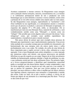 46

Acontece exatamente o mesmo conosco. Se bloquearmos essas energias
com a poluição interna (emoções, rancores, ressentimentos etc.), as tensões
e os sofrimentos permanecem dentro de nós e produzem um ciclo
bumerangue que se auto-alimenta e escurece o nosso cotidiano, assim como
a poluição do ar cria sobre nossas cidades uma cúpula cada vez mais opaca.
Se não bloquearmos essas energias, especialmente se "aceitarmos" a dor
(ficar molhado) na sua significação, se a anteciparmos mesmo e evitarmos
assim que ela precise se produzir, o processo de liberação (evaporação, ver
esquemas das páginas 47 e 49) pode, então, se desencadear. Ele se
manifestará por meio de uma liberação física, material do sofrimento, e será
verdadeiramente sentido como uma "liberação", e mesmo como um
"milagre". Não acredito que exista alguma outra coisa por trás dessas "curas
milagrosas" como, por exemplo, esses perdões espontâneos tão
surpreendentes e inexplicáveis para o mundo racional.
Não posso deixar de pensar aqui num exemplo desse processo de
liberação que experimentei e que é particularmente espetacular. Uma jovem
tinha acabado de se consultar comigo para um trabalho de relaxamento e de
harmonização das suas energias, pois ela estava muito tensa e sofria
profundamente com o seu corpo. Na verdade, ela sofria de uma hérnia de
disco importante para a região cervical e devia, aliás, submeter-se a uma
operação. Com a nuca bloqueada num colete ortopédico e o rosto marcado
por numerosas noites sem dormir, esta pessoa atravessava um período
dificílimo no que diz respeito ao seu corpo. Depois de ter feito um primeiro
trabalho de harmonização, pudemos abordar o fundo do problema, ou seja,
o que realmente existia por trás deste sofrimento físico. Em primeiro lugar,
eu a levava progressivamente a identificar qual traumatismo emocional
podia se esconder por trás dessa hérnia; depois a tentar compreender o que
ele devia significar, como se inseria na sua vida, qual era o seu sentido. O
que se passou foi espantoso. Sem que essa jovem pudesse ao menos
perceber, sua nuca relaxava a olhos vistos à medida que ela falava, deixava
suas lágrimas rolarem, expressava suas sensações e compreendia o sentido
das coisas. Cada vez mais, ela se pôs a mexer a cabeça, a virá-la, de tal
forma que depois de um momento eu a interrompi para lhe dizer: "Você já
se deu conta de que você

 