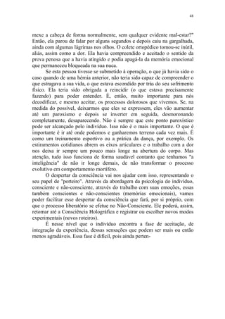 48

mexe a cabeça de forma normalmente, sem qualquer evidente mal-estar?"
Então, ela parou de falar por alguns segundos e depois caiu na gargalhada,
ainda com algumas lágrimas nos olhos. O colete ortopédico tomou-se inútil,
aliás, assim como a dor. Ela havia compreendido e aceitado o sentido da
prova penosa que a havia atingido e podia apagá-la da memória emocional
que permaneceu bloqueada na sua nuca.
Se esta pessoa tivesse se submetido à operação, o que já havia sido o
caso quando de uma hérnia anterior, não teria sido capaz de compreender o
que estragava a sua vida, o que estava escondido por trás do seu sofrimento
físico. Ela teria sido obrigada a reincidir (o que estava precisamente
fazendo) para poder entender. É, então, muito importante para nós
decodificar, e mesmo aceitar, os processos dolorosos que vivemos. Se, na
medida do possível, deixarmos que eles se expressem, eles vão aumentar
até um paroxismo e depois se inverter em seguida, desmoronando
completamente, desaparecendo. Não é sempre que este ponto paroxístico
pode ser alcançado pelo indivíduo. Isso não é o mais importante. O que é
importante é ir até onde podemos e ganharemos terreno cada vez mais. É
como um treinamento esportivo ou a prática da dança, por exemplo. Os
estiramentos cotidianos abrem os eixos articulares e o trabalho com a dor
nos deixa ir sempre um pouco mais longe na abertura do corpo. Mas
atenção, tudo isso funciona de forma saudável contanto que tenhamos "a
inteligência" de não ir longe demais, de não transformar o processo
evolutivo em comportamento mortífero.
O despertar da consciência vai nos ajudar com isso, representando o
seu papel de "porteiro". Através da abordagem da psicologia do indivíduo,
consciente e não-consciente, através do trabalho com suas emoções, essas
também conscientes e não-conscientes (memórias emocionais), vamos
poder facilitar esse despertar da consciência que fará, por si próprio, com
que o processo liberatório se efetue no Não-Consciente. Ele poderá, assim,
retomar até a Consciência Holográfica e registrar ou escolher novos modos
experimentais (novos roteiros).
É nesse nível que o indivíduo encontra a fase de aceitação, de
integração da experiência, dessas sensações que podem ser mais ou então
menos agradáveis. Essa fase é difícil, pois ainda perten-

 