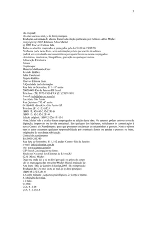 5

Do original:
Dis-moi ou tu as mal, je te diroi pourquoi.
Tradução autorizado do idioma francês da edição publicado por Editions Albin Michel
Copyright @ 2002, Editions Albin Michel
@ 2003 Elsevier Editora ltda.
Todos os direitos reservados e protegidos pelo lei 9.610 de 19/02/98
Nenhuma porte deste livro, sem autorização prévio por escrito da editora,
poderá ser reproduzido ou transmitido sejam quais forem os meios empregados:
eletrônicos, mecânicos, fotográficos, gravação ou quaisquer outros.
Editoração Eletrônica
Futuro
Copidesque
Marcelo Maldonado Cruz
Revisão Gráfico
Edna Cavalcanti
Projeto Gráfico
Elsevier Editora Lido.
A Qualidade do Informação
Rua Sete de Setembro, 111 -16º andar
20050-006 Rio de Janeiro RJ Brasil
Telefone: (21) 3970-9300 FAX (21) 2507-1991
E-mail: info@elsevier.com.br
Escritório São Paulo
Rua Quintana 753 -8º andar
04596-011 -Brooklin -São Paulo -SP
Telefone:(11) 5105-8555
ISBN 13: 978-85-352-1231-0
ISBN 10: 85-352-1231-0
Edição original: ISBN 2-226-13105-1
Nota: Muito zelo e técnico foram empregados na edição desta obra. No entanto, podem ocorrer erros de
digitação, impressão ou dúvida conceitual. Em qualquer dos hipóteses, solicitamos o comunicação à
nossa Central de Atendimento, para que possamos esclarecer ou encaminhar a questão. Nem a editora
nem o autor assumem qualquer responsabilidade por eventuais donos ou perdas o pessoas ou bens,
originados do uso desta publicação.
Central de atendimento
Tel:0800-265340
Rua Sete de Setembro, 111, 162 andar -Centro -Rio de Janeiro
e-mail: info@elsevier.com.br
site: www.campus.com.br
C/P-Brasil.Catalogação-na-fonte.
Sindicato Nacional dos Editores de Livros,RJ
023d Odoul, Michel
Digo-me onde dói e eu te direi por quê: os gritos do corpo
são os mensagens das emoções/Michel Odoul; tradução de
Ana Bana –Rio de Janeiro: Elsevier,2003 -10. reimpressão
Tradução de: Dis-moi ou tu as mal, je te dirai pourquoi
ISBN 85-352-1231-0
1. Corpo humano -Aspectos psicológicos. 2. Corpo e mente.
3. Medicina holística.
I. Título.
03-0611
CDD 616.08
CDU 616-056.3

 