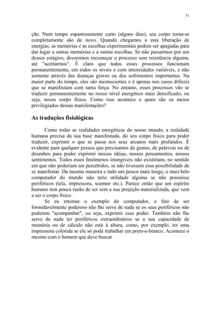 51

ção. Num tempo espantosamente curto (alguns dias), seu corpo torna-se
completamente são de novo. Quando chegamos a esta liberação de
energias, as memórias e as escolhas experimentais podem ser apagadas para
dar lugar a outras memórias e a outras escolhas. Se não passarmos por um
desses estágios, deveremos recomeçar o processo sem resistência alguma,
até "aceitarmos". É claro que todos esses processos funcionam
permanentemente, em todos os níveis e com intensidades variáveis, e não
somente através das doenças graves ou dos sofrimentos importantes. Na
maior parte do tempo, eles são inconscientes e é apenas nos casos difíceis
que se manifestam com tanta força. No entanto, esses processos vão se
traduzir permanentemente no nosso nível energético mais densificado, ou
seja, nosso corpo físico. Como isso acontece e quais são os meios
privilegiados dessas manifestações?

As traduções fisiológicas
Como todas as realidades energéticas do nosso mundo, a realidade
humana precisa da sua base manifestada, do seu corpo físico para poder
traduzir, exprimir o que se passa nos seus arcanos mais profundos. É
evidente para qualquer pessoa que precisamos de gestos, de palavras ou de
desenhos para poder exprimir nossas idéias, nossos pensamentos, nossos
sentimentos. Todos esses fenômenos intangíveis não existiriam, no sentido
em que não poderiam ser percebidos, se não tivessem essa possibilidade de
se manifestar. Da mesma maneira e indo um pouco mais longe, o mais belo
computador do mundo não teria utilidade alguma se não possuísse
periféricos (tela, impressora, scanner etc.). Parece então que um espírito
humano tem pouca razão de ser sem a sua projeção materializada, que vem
a ser o corpo físico.
Se eu retomar o exemplo do computador, o fato de ser
formidavelmente poderoso não lhe serve de nada se os seus periféricos não
puderem "acompanhar", ou seja, exprimir esse poder. Também não lhe
serve de nada ter periféricos extraordinários se a sua capacidade de
memória ou de cálculo não está à altura, como, por exemplo, ter uma
impressora colorida se ele só pode trabalhar em preto-e-branco. Acontece o
mesmo com o homem que deve buscar

 
