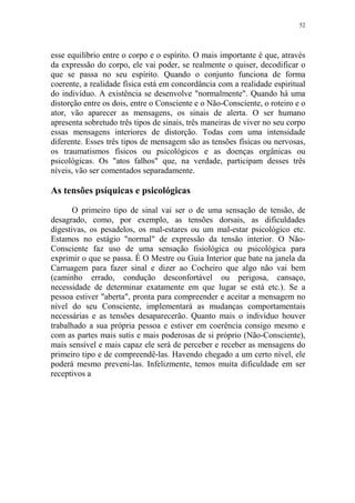 52

esse equilíbrio entre o corpo e o espírito. O mais importante é que, através
da expressão do corpo, ele vai poder, se realmente o quiser, decodificar o
que se passa no seu espírito. Quando o conjunto funciona de forma
coerente, a realidade física está em concordância com a realidade espiritual
do indivíduo. A existência se desenvolve "normalmente". Quando há uma
distorção entre os dois, entre o Consciente e o Não-Consciente, o roteiro e o
ator, vão aparecer as mensagens, os sinais de alerta. O ser humano
apresenta sobretudo três tipos de sinais, três maneiras de viver no seu corpo
essas mensagens interiores de distorção. Todas com uma intensidade
diferente. Esses três tipos de mensagem são as tensões físicas ou nervosas,
os traumatismos físicos ou psicológicos e as doenças orgânicas ou
psicológicas. Os "atos falhos" que, na verdade, participam desses três
níveis, vão ser comentados separadamente.

As tensões psíquicas e psicológicas
O primeiro tipo de sinal vai ser o de uma sensação de tensão, de
desagrado, como, por exemplo, as tensões dorsais, as dificuldades
digestivas, os pesadelos, os mal-estares ou um mal-estar psicológico etc.
Estamos no estágio "normal" de expressão da tensão interior. O NãoConsciente faz uso de uma sensação fisiológica ou psicológica para
exprimir o que se passa. É O Mestre ou Guia Interior que bate na janela da
Carruagem para fazer sinal e dizer ao Cocheiro que algo não vai bem
(caminho errado, condução desconfortável ou perigosa, cansaço,
necessidade de determinar exatamente em que lugar se está etc.). Se a
pessoa estiver "aberta", pronta para compreender e aceitar a mensagem no
nível do seu Consciente, implementará as mudanças comportamentais
necessárias e as tensões desaparecerão. Quanto mais o indivíduo houver
trabalhado a sua própria pessoa e estiver em coerência consigo mesmo e
com as partes mais sutis e mais poderosas de si próprio (Não-Consciente),
mais sensível e mais capaz ele será de perceber e receber as mensagens do
primeiro tipo e de compreendê-las. Havendo chegado a um certo nível, ele
poderá mesmo preveni-las. Infelizmente, temos muita dificuldade em ser
receptivos a

 