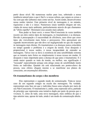 53

partir desse nível. Há numerosas razões para isso, sobretudo a nossa
tendência natural para o que é fácil e a nossa cultura, que separa as coisas e
faz com que não saibamos mais como uni-las. Assim sendo, desenvolvemos
nossa surdez interior. Este primeiro nível de mensagens é, no entanto,
riquíssimo e não é o único. Numerosos sinais também chegam até nós,
vindos do nosso meio ambiente, particularmente através do que chamamos
de "efeito espelho". Retomarei esse assunto mais adiante.
Para poder se fazer ouvir, o nosso Não-Consciente às vezes também
recorre aos dois outros tipos de mensagens, os traumatismos e as doenças.
Devido à preocupação e à necessidade de eficiência, ouso dizer que esses
tipos são visivelmente mais fortes e percussores. Eles apresentam um
segundo inconveniente que não deve ser negligenciado no que diz respeito
às mensagens mais diretas. Os traumatismos e as doenças nunca coincidem
no tempo quando o problema é a origem da tensão. Esse desajuste é
proporcional à nossa surdez, à nossa incapacidade de entender as
mensagens. Talvez isso se deva à existência de uma sensibilidade extrema
que os tomaria mais fortes ou simplesmente à nossa recusa em mudar. O
desajuste é mais importante para a doença do que para o traumatismo. E é
ainda maior quando se trata da tensão, ou melhor, sua significação é
"recusada" especialmente porque esta atinge zonas de sensibilidade muito
fortes no indivíduo. Quando ela está relacionada aos pontos-chave da
pessoa, seus efeitos chegam mesmo a se manifestar nos planos do
consciente, em encarnações diferentes.

Os traumatismos do corpo e dos membros
Eles representam o segundo modo de comunicação. Trata-se nesse
caso de um segundo estágio na escala das mensagens. Na verdade,
representam uma fase em que o indivíduo busca uma solução por meio de
seu Não-Consciente. O traumatismo é, então, uma expressão ativa, partindo
do princípio que representa uma tentativa dupla por parte da pessoa que o
vivencia. É, antes de tudo, uma nova mensagem, mais enfática do que o
tipo anterior mas, apesar de tudo, ainda é um modo de comunicação aberto.
O

 
