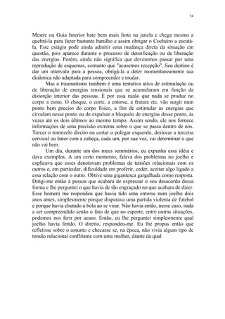 54

Mestre ou Guia Interior bate bem mais forte na janela e chega mesmo a
quebrá-la para fazer bastante barulho e assim obrigar o Cocheiro a escutála. Este estágio pode ainda admitir uma mudança direta da situação em
questão, pois aparece durante o processo de densificação ou de liberação
das energias. Porém, ainda não significa que deveremos passar por uma
reprodução de esquemas, contanto que "acusemos recepção". Seu destino é
dar um intervalo para a pessoa, obrigá-la a deter momentaneamente sua
dinâmica não adaptada para compreender e mudar.
Mas o traumatismo também é uma tentativa ativa de estimulação ou
de liberação de energias tensionais que se acumularam em função da
distorção interior das pessoas. É por essa razão que nada se produz no
corpo a esmo. O choque, o corte, a entorse, a fratura etc. vão surgir num
ponto bem preciso do corpo físico, a fim de estimular as energias que
circulam nesse ponto ou de expulsar o bloqueio de energias desse ponto, às
vezes até os dois últimos ao mesmo tempo. Assim sendo, ele nos fornece
informações de uma precisão extrema sobre o que se passa dentro de nós.
Torcer o tornozelo direito ou cortar o polegar esquerdo, deslocar a terceira
cervical ou bater com a cabeça, cada um, por sua vez, vai determinar o que
não vai bem.
Um dia, durante um dos meus seminários, eu expunha essa idéia e
dava exemplos. A um certo momento, falava dos problemas no joelho e
explicava que esses denotavam problemas de tensões relacionais com os
outros e, em particular, dificuldade em proferir, ceder, aceitar algo ligado a
essa relação com o outro. Obtive uma gigantesca gargalhada como resposta.
Dirigi-me então à pessoa que acabara de expressar o seu desacordo dessa
forma e lhe perguntei o que havia de tão engraçado no que acabara de dizer.
Esse homem me respondeu que havia tido uma entorse num joelho dois
anos antes, simplesmente porque disputava uma partida violenta de futebol
e porque havia chutado a bola ao se virar. Não havia então, nesse caso, nada
a ser compreendido senão o fato de que no esporte, entre outras situações,
podemos nos ferir por acaso. Então, eu lhe perguntei simplesmente qual
joelho havia ferido. O direito, respondeu-me. Eu lhe propus então que
refletisse sobre o assunto e checasse se, na época, não vivia algum tipo de
tensão relacional conflitante com uma mulher, diante da qual

 