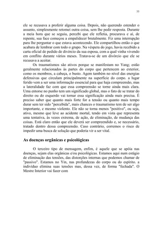 55

ele se recusava a proferir alguma coisa. Depois, não querendo estender o
assunto, simplesmente retomei outra coisa, sem lhe pedir resposta. Durante
a meia hora que se seguiu, percebi que ele refletia, procurava e aí, de
repente, sua face começou a empalidecer brutalmente. Fiz uma interrupção
para lhe perguntar o que estava acontecendo. Ele compartilhou então o que
acabara de lembrar com todo o grupo. Na véspera do jogo, havia recebido a
carta oficial de pedido de divórcio da sua esposa, com a qual vinha vivendo
em conflito durante vários meses. Tratava-se de um divórcio que ele se
recusava a aceitar.
Os traumatismos são ativos porque se manifestam no Yang; estão
geralmente relacionados às partes do corpo que pertencem ao exterior,
como os membros, a cabeça, o busto. Agem também no nível das energias
defensivas que circulam principalmente na superfície do corpo. a lugar
ferido vem a ser uma informação essencial para que haja compreensão, mas
a lateralidade faz com que essa compreensão se torne ainda mais clara.
Uma entorse no punho tem um significado global, mas o fato de se tratar do
direito ou do esquerdo vai tornar essa significação ainda mais precisa. É
preciso saber que quanto mais forte for a tensão ou quanto mais tempo
durar sem ter sido "percebida", mais chances o traumatismo tem de ser algo
importante, e mesmo violento. Ele não se torna menos "positivo", ou seja,
ativo, mesmo que leve ao acidente mortal, tendo em vista que representa
uma tentativa, às vezes extrema, de ação, de eliminação, de mudança das
coisas. Está claro então que ele deverá ser compreendido e, se necessário,
tratado dentro dessa compreensão. Caso contrário, corremos o risco de
impedir uma busca de solução que poderia vir a ser vital.

As doenças orgânicas e psicológicas
O terceiro tipo de mensagem, enfim, é aquele que se apóia nas
doenças, sejam elas orgânicas e/ou psicológicas. Estamos aqui num estágio
de eliminação das tensões, das distorções internas que podemos chamar de
"passivo". Estamos no Yin, nas profundezas do corpo ou do espírito. a
indivíduo elimina suas tensões mas, dessa vez, de forma "fechada". O
Mestre Interior vai fazer com

 