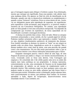 56

que a Carruagem enguice para obrigar o Cocheiro a parar. Essa eliminação,
mesmo que carregue um significado, força essa parada e não admite mais
uma mudança direta. Ela aparece ao final do ciclo de densificação ou de
liberação. quando este não se desenvolveu totalmente ou completamente e
quando a nossa "teimosia" cristalizou, fixou as coisas dentro de nós. Assim,
vai ser obrigatório passar pela reprodução de esquemas, de experiências.
pela experiência vivida novamente, para integrá-la e, se possível, mudar a
memória da sua Consciência Holográfica. No entanto, essa reprodução
pode ser feita quando se tem uma consciência enriquecida. Vai depender da
compreensão que tivermos da experiência, da nossa capacidade em ter
decodificado e aceitado a mensagem da doença.
A doença nos permite duas coisas. Antes de tudo, liberar as energias
tensionais armazenadas e, nesse sentido, ela faz o grande papel de válvula.
Podemos meditar seriamente sobre o que representa o modelo "moderno",
ou seja, alopático (medicamentos químicos), de tratamento das doenças.
Esse modelo amordaça as doenças ou mesmo as "mata" na sua origem ou
quando estão em plena força, impedindo-as assim de se exprimir. Mas a
doença também serve como sinal de alerta. com uma precisão tão grande
como a dos traumatismos. Ela nos fala muito precisamente sobre o que se
passa no nosso interior e nos oferece indicações interessantes para o futuro.
Enquanto mensagem passiva. trata-se afinal de uma fuga, de uma
fraqueza da pessoa que padece e chega a ser mesmo inconscientemente, às
vezes, vivenciada como se fosse uma derrota. Uma Carruagem que
enguiçou e foi consertada não é tão sólida quanto uma nova ou ainda não
inspira mais tanta confiança no seu proprietário. A doença representa,
conscientemente ou não, uma constatação de fracasso ou de incapacidade
de compreender, de admitir, ou até mesmo de simplesmente sentir a
distorção interior. Não soubemos reagir ou fazer qualquer outra coisa que
pudesse mudar as coisas ou, pior ainda, achamos que não fomos fortes o
suficiente para resistir. Efetuamos assim a eliminação, porém sabemos bem,
mais conscientemente ou menos, que podemos fazer melhor. Se tivermos
aprendido a lição, depois da recuperação, desenvolveremos nossa
imunidade interior. Caso contrário, nos

 