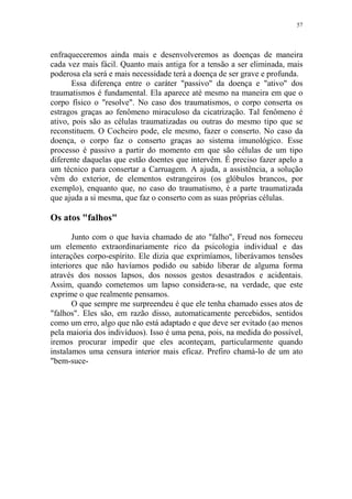 57

enfraqueceremos ainda mais e desenvolveremos as doenças de maneira
cada vez mais fácil. Quanto mais antiga for a tensão a ser eliminada, mais
poderosa ela será e mais necessidade terá a doença de ser grave e profunda.
Essa diferença entre o caráter "passivo" da doença e "ativo" dos
traumatismos é fundamental. Ela aparece até mesmo na maneira em que o
corpo físico o "resolve". No caso dos traumatismos, o corpo conserta os
estragos graças ao fenômeno miraculoso da cicatrização. Tal fenômeno é
ativo, pois são as células traumatizadas ou outras do mesmo tipo que se
reconstituem. O Cocheiro pode, ele mesmo, fazer o conserto. No caso da
doença, o corpo faz o conserto graças ao sistema imunológico. Esse
processo é passivo a partir do momento em que são células de um tipo
diferente daquelas que estão doentes que intervêm. É preciso fazer apelo a
um técnico para consertar a Carruagem. A ajuda, a assistência, a solução
vêm do exterior, de elementos estrangeiros (os glóbulos brancos, por
exemplo), enquanto que, no caso do traumatismo, é a parte traumatizada
que ajuda a si mesma, que faz o conserto com as suas próprias células.

Os atos "falhos"
Junto com o que havia chamado de ato "falho", Freud nos forneceu
um elemento extraordinariamente rico da psicologia individual e das
interações corpo-espírito. Ele dizia que exprimíamos, liberávamos tensões
interiores que não havíamos podido ou sabido liberar de alguma forma
através dos nossos lapsos, dos nossos gestos desastrados e acidentais.
Assim, quando cometemos um lapso considera-se, na verdade, que este
exprime o que realmente pensamos.
O que sempre me surpreendeu é que ele tenha chamado esses atos de
"falhos". Eles são, em razão disso, automaticamente percebidos, sentidos
como um erro, algo que não está adaptado e que deve ser evitado (ao menos
pela maioria dos indivíduos). Isso é uma pena, pois, na medida do possível,
iremos procurar impedir que eles aconteçam, particularmente quando
instalamos uma censura interior mais eficaz. Prefiro chamá-lo de um ato
"bem-suce-

 