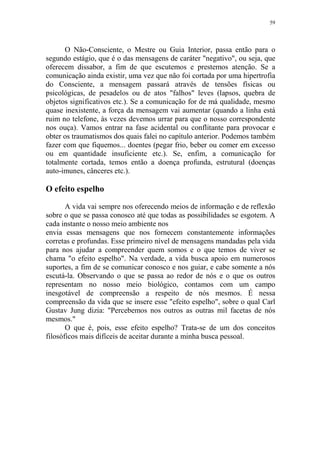 59

O Não-Consciente, o Mestre ou Guia Interior, passa então para o
segundo estágio, que é o das mensagens de caráter "negativo", ou seja, que
oferecem dissabor, a fim de que escutemos e prestemos atenção. Se a
comunicação ainda existir, uma vez que não foi cortada por uma hipertrofia
do Consciente, a mensagem passará através de tensões físicas ou
psicológicas, de pesadelos ou de atos "falhos" leves (lapsos, quebra de
objetos significativos etc.). Se a comunicação for de má qualidade, mesmo
quase inexistente, a força da mensagem vai aumentar (quando a linha está
ruim no telefone, às vezes devemos urrar para que o nosso correspondente
nos ouça). Vamos entrar na fase acidental ou conflitante para provocar e
obter os traumatismos dos quais falei no capítulo anterior. Podemos também
fazer com que fiquemos... doentes (pegar frio, beber ou comer em excesso
ou em quantidade insuficiente etc.). Se, enfim, a comunicação for
totalmente cortada, temos então a doença profunda, estrutural (doenças
auto-imunes, cânceres etc.).

O efeito espelho
A vida vai sempre nos oferecendo meios de informação e de reflexão
sobre o que se passa conosco até que todas as possibilidades se esgotem. A
cada instante o nosso meio ambiente nos
envia essas mensagens que nos fornecem constantemente informações
corretas e profundas. Esse primeiro nível de mensagens mandadas pela vida
para nos ajudar a compreender quem somos e o que temos de viver se
chama "o efeito espelho". Na verdade, a vida busca apoio em numerosos
suportes, a fim de se comunicar conosco e nos guiar, e cabe somente a nós
escutá-la. Observando o que se passa ao redor de nós e o que os outros
representam no nosso meio biológico, contamos com um campo
inesgotável de compreensão a respeito de nós mesmos. É nessa
compreensão da vida que se insere esse "efeito espelho", sobre o qual Carl
Gustav Jung dizia: "Percebemos nos outros as outras mil facetas de nós
mesmos."
O que é, pois, esse efeito espelho? Trata-se de um dos conceitos
filosóficos mais difíceis de aceitar durante a minha busca pessoal.

 