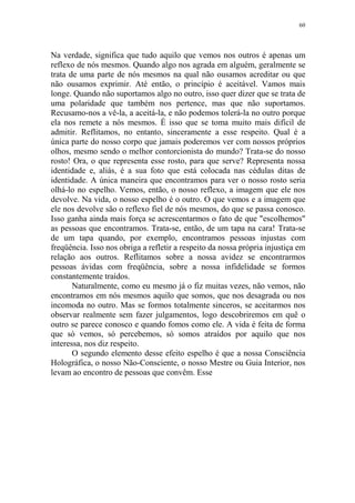 60

Na verdade, significa que tudo aquilo que vemos nos outros é apenas um
reflexo de nós mesmos. Quando algo nos agrada em alguém, geralmente se
trata de uma parte de nós mesmos na qual não ousamos acreditar ou que
não ousamos exprimir. Até então, o princípio é aceitável. Vamos mais
longe. Quando não suportamos algo no outro, isso quer dizer que se trata de
uma polaridade que também nos pertence, mas que não suportamos.
Recusamo-nos a vê-la, a aceitá-la, e não podemos tolerá-la no outro porque
ela nos remete a nós mesmos. É isso que se toma muito mais difícil de
admitir. Reflitamos, no entanto, sinceramente a esse respeito. Qual é a
única parte do nosso corpo que jamais poderemos ver com nossos próprios
olhos, mesmo sendo o melhor contorcionista do mundo? Trata-se do nosso
rosto! Ora, o que representa esse rosto, para que serve? Representa nossa
identidade e, aliás, é a sua foto que está colocada nas cédulas ditas de
identidade. A única maneira que encontramos para ver o nosso rosto seria
olhá-lo no espelho. Vemos, então, o nosso reflexo, a imagem que ele nos
devolve. Na vida, o nosso espelho é o outro. O que vemos e a imagem que
ele nos devolve são o reflexo fiel de nós mesmos, do que se passa conosco.
Isso ganha ainda mais força se acrescentarmos o fato de que "escolhemos"
as pessoas que encontramos. Trata-se, então, de um tapa na cara! Trata-se
de um tapa quando, por exemplo, encontramos pessoas injustas com
freqüência. Isso nos obriga a refletir a respeito da nossa própria injustiça em
relação aos outros. Reflitamos sobre a nossa avidez se encontrarmos
pessoas ávidas com freqüência, sobre a nossa infidelidade se formos
constantemente traídos.
Naturalmente, como eu mesmo já o fiz muitas vezes, não vemos, não
encontramos em nós mesmos aquilo que somos, que nos desagrada ou nos
incomoda no outro. Mas se formos totalmente sinceros, se aceitarmos nos
observar realmente sem fazer julgamentos, logo descobriremos em quê o
outro se parece conosco e quando fomos como ele. A vida é feita de forma
que só vemos, só percebemos, só somos atraídos por aquilo que nos
interessa, nos diz respeito.
O segundo elemento desse efeito espelho é que a nossa Consciência
Holográfica, o nosso Não-Consciente, o nosso Mestre ou Guia Interior, nos
levam ao encontro de pessoas que convêm. Esse

 