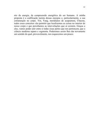 62

nio da energia, da compreensão energética do ser humano. A minha
proposta é a codificação taoísta dessas energias e, particularmente, a sua
estruturação no corpo. Yin, Yang, meridianos de acupuntura, Chacras,
todos esses conceitos vão permitir que localizemos as coisas no interior do
nosso corpo e que percebamos as inter-relações que aí existem. Graças a
eles, vamos poder unir entre si todas essas partes que nos pertencem, que a
ciência moderna separa e segmenta. Poderemos assim lhes dar novamente
um sentido do qual, provavelmente, nos esquecemos um pouco.

 