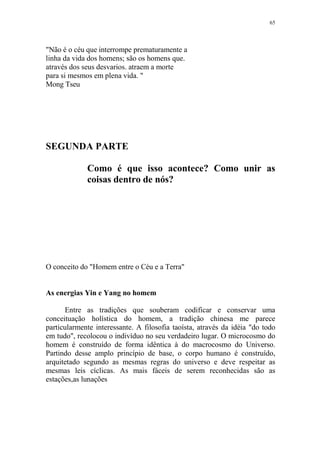 65

"Não é o céu que interrompe prematuramente a
linha da vida dos homens; são os homens que.
através dos seus desvarios. atraem a morte
para si mesmos em plena vida. "
Mong Tseu

SEGUNDA PARTE
Como é que isso acontece? Como unir as
coisas dentro de nós?

O conceito do "Homem entre o Céu e a Terra"

As energias Yin e Yang no homem
Entre as tradições que souberam codificar e conservar uma
conceituação holística do homem, a tradição chinesa me parece
particularmente interessante. A filosofia taoísta, através da idéia "do todo
em tudo", recolocou o indivíduo no seu verdadeiro lugar. O microcosmo do
homem é construído de forma idêntica à do macrocosmo do Universo.
Partindo desse amplo princípio de base, o corpo humano é construído,
arquitetado segundo as mesmas regras do universo e deve respeitar as
mesmas leis cíclicas. As mais fáceis de serem reconhecidas são as
estações,as lunações

 