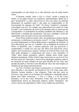 66

(correspondem ao mês lunar), ou o ciclo dia/noite, mas há ainda muitas
outras.
O Homem, situado "entre o Céu e a Terra", recebe a energia de
ambos. O seu papel consiste em catalisá-la, transformando-a dentro de si
para "humanizá-la" e, então, desenvolver-se. Por essa razão, ele participa
diretamente do equilíbrio geral e não pode ser compreendido se for
desconectado do conjunto, do "todo". Os físicos "quânticos" certamente
concordarão com isso. Na verdade, eles redescobrem essa noção do "todo
em tudo" e até constataram um nível tal de interação entre as coisas que até
o pesquisador e os instrumentos de medida escolhidos têm influência, e até
determinam o resultado das experiências. Será que a realidade é assim tão
segmentada como nos fazia crer um certo cartesianismo?
Esses físicos quânticos deram, aliás, um grande passo adiante quando
conheceram e colaboraram com homens como C. G. Jung, Wolfgang Paoli
ou então Krishnamurti ou David Bohm (aluno e protegido de Einstein). O
físico David Peat, por sua vez, "trabalha" com os Indígenas da América do
Norte, os Blackfeet, pois a maneira particular com que descrevem e
compreendem o mundo faz com que não falem nem descrevam coisas,
objetos, mas sim processos, funções. Veremos na Terceira Parte como esse
olhar pode enriquecer a compreensão das coisas e suas interações. O
"olhar" deles jamais permanece estático, estando dessa forma numa
dinâmica permanente. Enfim, Fritjof Capra mostra bem no seu livro O Tao
da física como ele "reencontra", através dessa abordagem quântica, todas as
leis descritas há vários milhares de anos pela filosofia do Tao. Pois, faço
questão de repetir, o Taoísmo é uma filosofia de vida e não uma religião, ao
contrário do que alguns quiseram pensar.
Lao-Tse e Confúcio, que foram os precursores, os "escribas teóricos"
dessa filosofia e, em especial, da filosofia do Yin e do Yang, eram, aliás,
filósofos, homens letrados, e não religiosos. Toda vida que existe no
Universo e que reside no ser humano foi Codificada e estruturada através
dessas duas linhas conceituais - o Yin e o Yang, e a lei dos Cinco
Princípios, ou lei dos Cinco Elementos. Como tudo isso foi possível?
Simplesmente através da observação empírica, porém "inteligente", das
coisas e através da capacidade de "abrir" certos campos de consciência.

 