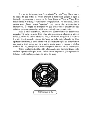 67

A primeira linha conceitual é a temia do Yin e do Yang. Ela se baseia
na idéia de que todas as coisas existem e funcionam graças à ação e
interação permanentes e imutáveis de duas forças, o Yin e o Yang. Essa
bipolaridade Yin/Yang é totalmente complementar. Na realidade, apesar
dessas duas forças serem "opostas", elas nunca são antagonistas e
monolíticas. É sempre no momento em que uma delas se encontra no seu
máximo que carrega consigo o início, o ponto de nascença da outra.
Tudo é então construído, observado e compreendido ao redor desse
conceito. Há o dia e a noite. Há o céu e a terra, o preto e o branco. o alto e o
baixo, o jovem e o velho, o belo e o feio, o positivo e o negativo, o calor e o
frio etc. A estruturação bipolar Yin/Yang de toda materialização da Vida
aparece claramente, e conta ainda com essa sutileza capaz de compreender
que nada é total mente um ou o outro, assim como o mostra o célebre
símbolo do ão, em que cada parte carrega um ponto da cor do seu inverso.
Todos os planos da vida estão relacionados aos famosos Kouas e são
também representados por estes - linhas cheias ou partidas que representam
todas as combinações possíveis do Yin e do Yang

 