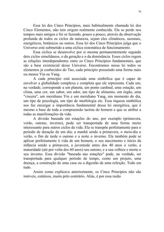 70

Essa lei dos Cinco Princípios, mais habitualmente chamada lei dos
Cinco Elementos, não tem origem realmente conhecida. Ela se perde nos
tempos mais antigos e foi se fazendo, pouco a pouco, através da observação
profunda de todos os ciclos da natureza, sejam eles climáticos, sazonais,
energéticos, botânicos ou outros. Essa lei dos Cinco Princípios julga que o
Universo está submetido a uma cíclica sistemática de funcionamento.
Essa cíclica se desenvolve por si mesma permanentemente segundo
dois ciclos simultâneos, o da geração e o da dominância. Esses ciclos regem
as relações interdependentes entre os Cinco Princípios fundamentais, que
são a base existencial desse Universo. Encontramos nessa lei todos os
elementos já conhecidos do Tao, cada princípio possuindo uma forma mais
ou menos Yin ou Yang.
A cada princípio está associada uma simbólica que é capaz de
envolver a globalidade complexa e completa que ele representa. Cada um,
na verdade, corresponde a um planeta, um ponto cardinal, uma estação, um
clima, uma cor, um sabor, um odor, um tipo de alimento, um órgão, uma
"víscera", um meridiano Yin e um meridiano Yang, um momento do dia,
um tipo de psicologia, um tipo de morfologia etc. Essa riqueza simbólica
nos faz enxergar a importância fundamental dessa lei energética, que é
mesmo a base de toda a compreensão taoísta do homem e que se atribui a
todas as manifestações da vida.
A divisão baseada em estações do ano, por exemplo (primavera,
verão, outono, inverno), pode ser transportada de uma forma muito
interessante para outros ciclos da vida. Ela se transpõe perfeitamente para o
período de duração de um dia; a manhã sendo a primavera, o meio-dia o
verão, o fim de tarde o outono e a noite o inverno. Ela também pode se
aplicar perfeitamente à vida de um homem; o seu nascimento e início da
infância sendo a primavera, a juventude antes dos 40 anos o verão, a
maturidade (até por volta dos 60 anos) seu outono, e a sua velhice e morte o
seu inverno. Essa divisão "baseada nas estações" pode, na verdade, ser
transportada para qualquer período de tempo, como um projeto, uma
doença, a construção de uma casa ou a digestão de uma refeição. Todo em
tudo.
Assim como explicava anteriormente, os Cinco Princípios não são
imóveis, estáticos, muito pelo contrário. Aliás, é por essa razão

 