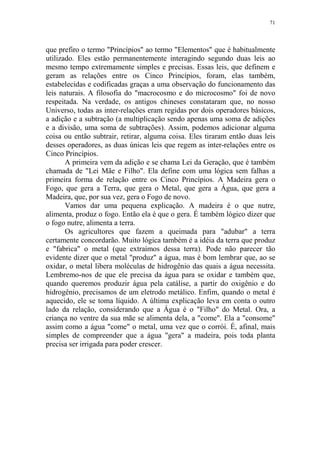 71

que prefiro o termo "Princípios" ao termo "Elementos" que é habitualmente
utilizado. Eles estão permanentemente interagindo segundo duas leis ao
mesmo tempo extremamente simples e precisas. Essas leis, que definem e
geram as relações entre os Cinco Princípios, foram, elas também,
estabelecidas e codificadas graças a uma observação do funcionamento das
leis naturais. A filosofia do "macrocosmo e do microcosmo" foi de novo
respeitada. Na verdade, os antigos chineses constataram que, no nosso
Universo, todas as inter-relações eram regidas por dois operadores básicos,
a adição e a subtração (a multiplicação sendo apenas uma soma de adições
e a divisão, uma soma de subtrações). Assim, podemos adicionar alguma
coisa ou então subtrair, retirar, alguma coisa. Eles tiraram então duas leis
desses operadores, as duas únicas leis que regem as inter-relações entre os
Cinco Princípios.
A primeira vem da adição e se chama Lei da Geração, que é também
chamada de "Lei Mãe e Filho". Ela define com uma lógica sem falhas a
primeira forma de relação entre os Cinco Princípios. A Madeira gera o
Fogo, que gera a Terra, que gera o Metal, que gera a Água, que gera a
Madeira, que, por sua vez, gera o Fogo de novo.
Vamos dar uma pequena explicação. A madeira é o que nutre,
alimenta, produz o fogo. Então ela é que o gera. É também lógico dizer que
o fogo nutre, alimenta a terra.
Os agricultores que fazem a queimada para "adubar" a terra
certamente concordarão. Muito lógica também é a idéia da terra que produz
e "fabrica" o metal (que extraímos dessa terra). Pode não parecer tão
evidente dizer que o metal "produz" a água, mas é bom lembrar que, ao se
oxidar, o metal libera moléculas de hidrogênio das quais a água necessita.
Lembremo-nos de que ele precisa da água para se oxidar e também que,
quando queremos produzir água pela catálise, a partir do oxigênio e do
hidrogênio, precisamos de um eletrodo metálico. Enfim, quando o metal é
aquecido, ele se toma líquido. A última explicação leva em conta o outro
lado da relação, considerando que a Água é o "Filho" do Metal. Ora, a
criança no ventre da sua mãe se alimenta dela, a "come". Ela a "consome"
assim como a água "come" o metal, uma vez que o corrói. É, afinal, mais
simples de compreender que a água "gera" a madeira, pois toda planta
precisa ser irrigada para poder crescer.

 