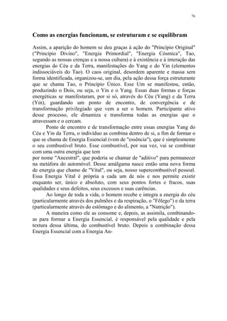 76

Como as energias funcionam, se estruturam e se equilibram
Assim, a aparição do homem se deu graças à ação do "Princípio Original"
("Princípio Divino", "Energia Primordial", "Energia Cósmica", Tao,
segundo as nossas crenças e a nossa cultura) e à existência e à interação das
energias do Céu e da Terra, manifestações do Yang e do Yin (elementos
indissociáveis do Tao). O caos original, desordem aparente e massa sem
forma identificada, organizou-se, um dia, pela ação dessa força estruturante
que se chama Tao, o Princípio Único. Esse Um se manifestou, então,
produzindo o Dois, ou seja, o Yin e o Yang. Essas duas formas e forças
energéticas se manifestaram, por si só, através do Céu (Yang) e da Terra
(Yin), guardando um ponto de encontro, de convergência e de
transformação privilegiado que vem a ser o homem. Participante ativo
desse processo, ele dinamiza e transforma todas as energias que o
atravessam e o cercam.
Ponto de encontro e de transformação entre essas energias Yang do
Céu e Yin da Terra, o indivíduo as combina dentro de si, a fim de formar o
que se chama de Energia Essencial (vem de "essência"), que é simplesmente
o seu combustível bruto. Esse combustível, por sua vez, vai se combinar
com uma outra energia que tem
por nome "Ancestral", que poderia se chamar de "aditivo" para permanecer
na metáfora do automóvel. Desse amálgama nasce então uma nova forma
de energia que chamo de "Vital", ou seja, nosso supercombustível pessoal.
Essa Energia Vital é própria a cada um de nós e nos permite existir
enquanto ser, único e absoluto, com seus pontos fortes e fracos, suas
qualidades e seus defeitos, seus excessos e suas carências.
Ao longo de toda a vida, o homem recebe e integra a energia do céu
(particularmente através dos pulmões e da respiração, o "Fôlego") e da terra
(particularmente através do estômago e do alimento, a "Nutrição").
A maneira como ele as consome e, depois, as assimila, combinandoas para formar a Energia Essencial, é responsável pela qualidade e pela
textura dessa última, do combustível bruto. Depois a combinação dessa
Energia Essencial com a Energia An-

 
