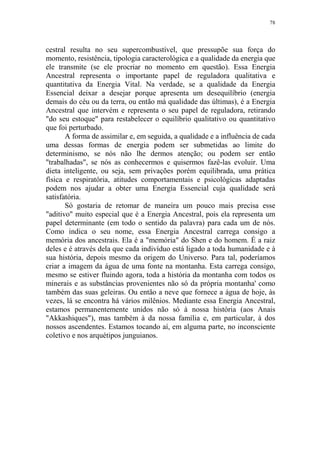 78

cestral resulta no seu supercombustível, que pressupõe sua força do
momento, resistência, tipologia caracterológica e a qualidade da energia que
ele transmite (se ele procriar no momento em questão). Essa Energia
Ancestral representa o importante papel de reguladora qualitativa e
quantitativa da Energia Vital. Na verdade, se a qualidade da Energia
Essencial deixar a desejar porque apresenta um desequilíbrio (energia
demais do céu ou da terra, ou então má qualidade das últimas), é a Energia
Ancestral que intervém e representa o seu papel de reguladora, retirando
"do seu estoque" para restabelecer o equilíbrio qualitativo ou quantitativo
que foi perturbado.
A forma de assimilar e, em seguida, a qualidade e a influência de cada
uma dessas formas de energia podem ser submetidas ao limite do
determinismo, se nós não lhe dermos atenção; ou podem ser então
"trabalhadas", se nós as conhecermos e quisermos fazê-las evoluir. Uma
dieta inteligente, ou seja, sem privações porém equilibrada, uma prática
física e respiratória, atitudes comportamentais e psicológicas adaptadas
podem nos ajudar a obter uma Energia Essencial cuja qualidade será
satisfatória.
Só gostaria de retomar de maneira um pouco mais precisa esse
"aditivo" muito especial que é a Energia Ancestral, pois ela representa um
papel determinante (em todo o sentido da palavra) para cada um de nós.
Como indica o seu nome, essa Energia Ancestral carrega consigo a
memória dos ancestrais. Ela é a "memória" do Shen e do homem. É a raiz
deles e é através dela que cada indivíduo está ligado a toda humanidade e à
sua história, depois mesmo da origem do Universo. Para tal, poderíamos
criar a imagem da água de uma fonte na montanha. Esta carrega consigo,
mesmo se estiver fluindo agora, toda a história da montanha com todos os
minerais e as substâncias provenientes não só da própria montanha' como
também das suas geleiras. Ou então a neve que fornece a água de hoje, às
vezes, lá se encontra há vários milênios. Mediante essa Energia Ancestral,
estamos permanentemente unidos não só à nossa história (aos Anais
"Akkashiques"), mas também à da nossa família e, em particular, à dos
nossos ascendentes. Estamos tocando aí, em alguma parte, no inconsciente
coletivo e nos arquétipos junguianos.

 
