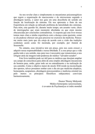 8

Ao nos revelar clara e simplesmente os mecanismos psicoenergéticos
que regem a organização do macrocosmo e do microcosmo segundo a
abordagem taoísta, o autor nos guia em uma descoberta do sentido em
função da localização do sintoma. Ele nos apresenta o fruto da sua
Experiência em relação ao delicado problema da lateralidade dos sintomas.
Para mim, esta questão foi, durante muito tempo, um assunto vasto, cheio
de interrogações que eram raramente abordadas ou que eram mesmo
obscurecidas por conclusões contraditórias. A resposta que este livro trouxe
tomou mais clara a minha experiência com a doença como paciente, como
se ela pudesse oferecer um guia precioso no exercício da medicina. Pareceme muito mais justo que ela esteja de acordo com a visão das tradições
ocidentais assim como foi mostrada, por exemplo, por Annick de
Souzenelle.
No entanto, essa iniciativa tem um preço, pois nos custa crescer e
adquirir nossa responsabilidade e nossa liberdade. É a esse preço que a vida
ganha todo o seu sentido, mas para isso é necessário que renunciemos a nos
refugiar atrás da imagem todo-poderosa do médico "salvador-curador".
Este livro também pode ser útil para os médicos que desejam ampliar
seu campo de consciência para além de uma simples abordagem mecanicista
do homem para, então, guiar todo ser no entendimento e na realização do
seu caminho. Como o objetivo maior do século XXI reside na reconciliação
dos opostos, talvez possamos sonhar com o dia em que medicina alopática,
homeopatia, acupuntura, abordagem psicossomática e medicina oriental (ou
pelo menos os princípios filosóficos subjacentes) convivam
harmoniosamente.
Doutor Thierry Médynski
Médico homeopata e psicossomata,
é co-autor de Psychanalyse et ordre mondial

 