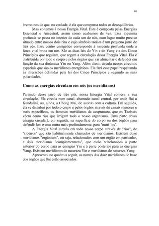 80

bremo-nos de que, na verdade, é ela que compensa todos os desequilíbrios.
Mas voltemos à nossa Energia Vital. Esta é composta pelas Energias
Essencial e Ancestral, assim como acabamos de ver. Essa alquimia
profunda se passa no interior de cada um de nós, num lugar muito preciso
situado entre nossos dois rins e cujo símbolo taoísta é um pequeno jarro de
três pés. Esse centro energético corresponde à nascente profunda onde a
força vital brota em nós. São as duas leis do Yin e do Yang e a dos Cinco
Princípios que regulam, que regem a circulação dessa Energia Vital. Ela é
distribuída por todo o corpo e pelos órgãos que vai alimentar e defender em
função da sua dinâmica Yin ou Yang. Além disso, circula nesses circuitos
especiais que são os meridianos energéticos. Ela fará esse papel respeitando
as interações definidas pela lei dos Cinco Princípios e segundo as suas
polaridades.

Como as energias circulam em nós (os meridianos)
Partindo desse jarro de três pés, nossa Energia Vital começa a sua
circulação. Ela circula num canal, chamado canal central, por onde flui a
Kundalini, ou, ainda, a Chong Mai, de acordo com a cultura. Em seguida,
ela se distribui por todo o corpo e pelos órgãos através de canais menores e
mais específicos, os famosos meridianos da acupuntura, que os Taoístas
vêem como rios que irrigam todo o nosso organismo. Uma parte dessa
energia circulará, em seguida, na superfície do corpo ou dos órgãos para
defendê-los; e uma outra mais profundamente, para "nutri-los".
A Energia Vital circula em todo nosso corpo através de "rios", de
"ribeiros" que são habitualmente chamados de meridianos. Existem doze
meridianos "orgânicos", ou seja, relacionados com um órgão em particular,
e dois meridianos "complementares", que estão relacionados à parte
anterior do corpo para as energias Yin e à parte posterior para as energias
Yang. Existem meridianos de natureza Yin e meridianos de natureza Yang.
Apresento, no quadro a seguir, os nomes dos doze meridianos de base
dos órgãos que lhe estão associados.

 