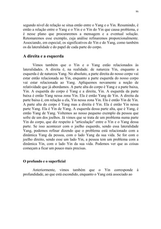 86

segundo nível de relação se situa então entre o Yang e o Yin. Resumindo, é
então a relação entre o Yang e o Yin e o Yin do Yin que causa problema, e
é nesse plano que procuraremos a mensagem e a eventual solução.
Retomaremos esse exemplo, cuja análise refinaremos proporcionalmente.
Associando, em especial, os significativos do Yin e do Yang, como também
os da lateralidade e do papel de cada parte do corpo.

A direita e a esquerda
Vimos também que o Yin e o Yang estão relacionados às
lateralidades. A direita é, na realidade. de natureza Yin, enquanto a
esquerda é de natureza Yang. No absoluto, a parte direita do nosso corpo vai
estar então relacionada ao Yin, enquanto a parte esquerda do nosso corpo
vai estar relacionada ao Yang. Apliquemos novamente a noção de
relatividade que já abordamos. A parte alta do corpo é Yang e a parte baixa,
Yin. A esquerda do corpo é Yang e a direita, Yin. A esquerda da parte
baixa é então Yang nessa zona Yin. Ela é então Yang de Yin. A direita da
parte baixa é, em relação a ela, Yin nessa zona Yin. Ela é então Yin de Yin.
A parte alta do corpo é Yang mas a direita é Yin. Ela é então Yin nessa
parte Yang. Ela é Yin de Yang. A esquerda dessa parte alta, que é Yang, é
então Yang de Yang. Voltemos ao nosso pequeno exemplo da pessoa que
sofre de um dos joelhos. Já vimos que se trata de um problema numa parte
Yin do corpo, que diz respeito à "articulação" entre o Yin e o Yang dessa
parte. Se isso acontecer com o joelho esquerdo, sendo essa lateralidade
Yang, podemos refinar dizendo que o problema está relacionado com a
dinâmica Yang da pessoa, com o lado Yang da sua vida. Se for com o
joelho direito, sendo esse um lado Yin, a pessoa tem um problema com a
dinâmica Yin, com o lado Yin da sua vida. Podemos ver que as coisas
começam a ficar um pouco mais precisas.

O profundo e o superficial
Anteriormente, vimos também que o Yin corresponde
profundidade, ao que está escondido, enquanto o Yang está associado ao

à

 