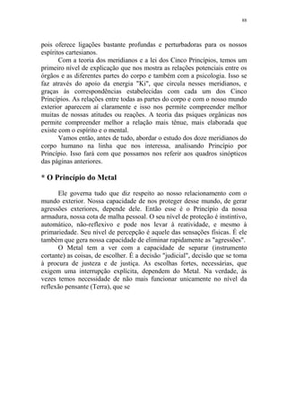 88

pois oferece ligações bastante profundas e perturbadoras para os nossos
espíritos cartesianos.
Com a teoria dos meridianos e a lei dos Cinco Princípios, temos um
primeiro nível de explicação que nos mostra as relações potenciais entre os
órgãos e as diferentes partes do corpo e também com a psicologia. Isso se
faz através do apoio da energia "Ki", que circula nesses meridianos, e
graças às correspondências estabelecidas com cada um dos Cinco
Princípios. As relações entre todas as partes do corpo e com o nosso mundo
exterior aparecem aí claramente e isso nos permite compreender melhor
muitas de nossas atitudes ou reações. A teoria das psiques orgânicas nos
permite compreender melhor a relação mais tênue, mais elaborada que
existe com o espírito e o mental.
Vamos então, antes de tudo, abordar o estudo dos doze meridianos do
corpo humano na linha que nos interessa, analisando Princípio por
Princípio. Isso fará com que possamos nos referir aos quadros sinópticos
das páginas anteriores.

* O Princípio do Metal
Ele governa tudo que diz respeito ao nosso relacionamento com o
mundo exterior. Nossa capacidade de nos proteger desse mundo, de gerar
agressões exteriores, depende dele. Então esse é o Princípio da nossa
armadura, nossa cota de malha pessoal. O seu nível de proteção é instintivo,
automático, não-reflexivo e pode nos levar à reatividade, e mesmo à
primariedade. Seu nível de percepção é aquele das sensações físicas. É ele
também que gera nossa capacidade de eliminar rapidamente as "agressões".
O Metal tem a ver com a capacidade de separar (instrumento
cortante) as coisas, de escolher. É a decisão "judicial", decisão que se toma
à procura de justeza e de justiça. As escolhas fortes, necessárias, que
exigem uma interrupção explícita, dependem do Metal. Na verdade, às
vezes temos necessidade de não mais funcionar unicamente no nível da
reflexão pensante (Terra), que se

 