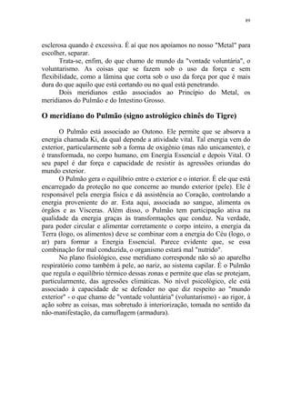 89

esclerosa quando é excessiva. É aí que nos apoiamos no nosso "Metal" para
escolher, separar.
Trata-se, enfim, do que chamo de mundo da "vontade voluntária", o
voluntarismo. As coisas que se fazem sob o uso da força e sem
flexibilidade, como a lâmina que corta sob o uso da força por que é mais
dura do que aquilo que está cortando ou no qual está penetrando.
Dois meridianos estão associados ao Princípio do Metal, os
meridianos do Pulmão e do Intestino Grosso.

O meridiano do Pulmão (signo astrológico chinês do Tigre)
O Pulmão está associado ao Outono. Ele permite que se absorva a
energia chamada Ki, da qual depende a atividade vital. Tal energia vem do
exterior, particularmente sob a forma de oxigênio (mas não unicamente), e
é transformada, no corpo humano, em Energia Essencial e depois Vital. O
seu papel é dar força e capacidade de resistir às agressões oriundas do
mundo exterior.
O Pulmão gera o equilíbrio entre o exterior e o interior. É ele que está
encarregado da proteção no que concerne ao mundo exterior (pele). Ele é
responsável pela energia física e dá assistência ao Coração, controlando a
energia proveniente do ar. Esta aqui, associada ao sangue, alimenta os
órgãos e as Vísceras. Além disso, o Pulmão tem participação ativa na
qualidade da energia graças às transformações que conduz. Na verdade,
para poder circular e alimentar corretamente o corpo inteiro, a energia da
Terra (logo, os alimentos) deve se combinar com a energia do Céu (logo, o
ar) para formar a Energia Essencial. Parece evidente que, se essa
combinação for mal conduzida, o organismo estará mal "nutrido".
No plano fisiológico, esse meridiano corresponde não só ao aparelho
respiratório como também à pele, ao nariz, ao sistema capilar. É o Pulmão
que regula o equilíbrio térmico dessas zonas e permite que elas se protejam,
particularmente, das agressões climáticas. No nível psicológico, ele está
associado à capacidade de se defender no que diz respeito ao "mundo
exterior" - o que chamo de "vontade voluntária" (voluntarismo) - ao rigor, à
ação sobre as coisas, mas sobretudo à interiorização, tomada no sentido da
não-manifestação, da camuflagem (armadura).

 