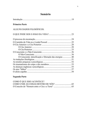 9

Sumário
Introdução............................................................................................ 19
Primeira Parte
ALGUNS DADOS FILOSÓFICOS.
O QUE PODE SER O JOGO DA VIDA? .......................................... 23
O processo de encarnação.......................................................................24
O Caminho da Vida ou a Lenda Pessoal ............................................. 25
O Céu Anterior e o Céu Posterior ..........................................................28
O Céu Anterior .............................................................................28
O Céu Posterior ............................................................................33
O Consciente e o Não-Consciente..........................................................36
O Não-Consciente ........................................................................36
O Consciente: densificação e liberação das energias ................ 40
As traduções fisiológicas ........................................................................51
As tensões psíquicas e psicológicas .......................................................52
Os traumatismos do corpo e dos membros.......................................... 53
As doenças orgânicas e psicológicas......................................................55
Os atos "falhos" ......................................................................................57
O efeito espelho ......................................................................................59
Segunda Parte
COMO É QUE ISSO ACONTECE?
COMO UNIR AS COISAS DENTRO DE NÓS? ................................65
O Conceito do "Homem entre o Céu e a Terra" ................................. 65

 