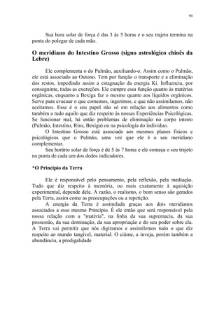 90

Sua hora solar de força é das 3 às 5 horas e o seu trajeto termina na
ponta do polegar de cada mão.

O meridiano do Intestino Grosso (signo astrológico chinês da
Lebre)
Ele complementa o do Pulmão, auxiliando-o. Assim como o Pulmão,
ele está associado ao Outono. Tem por função o transporte e a eliminação
dos restos, impedindo assim a estagnação da energia Ki. Influencia, por
conseguinte, todas as excreções. Ele cumpre essa função quanto às matérias
orgânicas, enquanto a Bexiga faz o mesmo quanto aos líquidos orgânicos.
Serve para evacuar o que comemos, ingerimos, e que não assimilamos, não
aceitamos. Esse é o seu papel não só em relação aos alimentos como
também a tudo aquilo que diz respeito às nossas Experiências Psicológicas.
Se funcionar mal, há então problemas de eliminação no corpo inteiro
(Pulmão, Intestino, Rins, Bexiga) ou na psicologia do indivíduo.
O Intestino Grosso está associado aos mesmos planos físicos e
psicológicos que o Pulmão, uma vez que ele é o seu meridiano
complementar.
Seu horário solar de força é de 5 às 7 horas e ele começa o seu trajeto
na ponta de cada um dos dedos indicadores.
*O Princípio da Terra
Ele é responsável pelo pensamento, pela reflexão, pela mediação.
Tudo que diz respeito à memória, ou mais exatamente à aquisição
experimental, depende dele. A razão, o realismo, o bom senso são gerados
pela Terra, assim como as preocupações ou a repetição.
A energia da Terra é assimilada graças aos dois meridianos
associados a esse mesmo Princípio. É ele então que será responsável pela
nossa relação com a "matéria", na linha da sua supremacia, da sua
possessão, da sua dominação, da sua apropriação e do seu poder sobre ela.
A Terra vai permitir que nós digiramos e assimilemos tudo o que diz
respeito ao mundo tangível, material. O ciúme, a inveja, porém também a
abundância, a prodigalidade

 