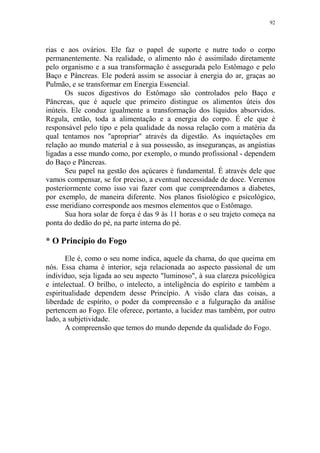 92

rias e aos ovários. Ele faz o papel de suporte e nutre todo o corpo
permanentemente. Na realidade, o alimento não é assimilado diretamente
pelo organismo e a sua transformação é assegurada pelo Estômago e pelo
Baço e Pâncreas. Ele poderá assim se associar à energia do ar, graças ao
Pulmão, e se transformar em Energia Essencial.
Os sucos digestivos do Estômago são controlados pelo Baço e
Pâncreas, que é aquele que primeiro distingue os alimentos úteis dos
inúteis. Ele conduz igualmente a transformação dos líquidos absorvidos.
Regula, então, toda a alimentação e a energia do corpo. É ele que é
responsável pelo tipo e pela qualidade da nossa relação com a matéria da
qual tentamos nos "apropriar" através da digestão. As inquietações em
relação ao mundo material e à sua possessão, as inseguranças, as angústias
ligadas a esse mundo como, por exemplo, o mundo profissional - dependem
do Baço e Pâncreas.
Seu papel na gestão dos açúcares é fundamental. É através dele que
vamos compensar, se for preciso, a eventual necessidade de doce. Veremos
posteriormente como isso vai fazer com que compreendamos a diabetes,
por exemplo, de maneira diferente. Nos planos fisiológico e psicológico,
esse meridiano corresponde aos mesmos elementos que o Estômago.
Sua hora solar de força é das 9 às 11 horas e o seu trajeto começa na
ponta do dedão do pé, na parte interna do pé.

* O Princípio do Fogo
Ele é, como o seu nome indica, aquele da chama, do que queima em
nós. Essa chama é interior, seja relacionada ao aspecto passional de um
indivíduo, seja ligada ao seu aspecto "luminoso", à sua clareza psicológica
e intelectual. O brilho, o intelecto, a inteligência do espírito e também a
espiritualidade dependem desse Princípio. A visão clara das coisas, a
liberdade de espírito, o poder da compreensão e a fulguração da análise
pertencem ao Fogo. Ele oferece, portanto, a lucidez mas também, por outro
lado, a subjetividade.
A compreensão que temos do mundo depende da qualidade do Fogo.

 