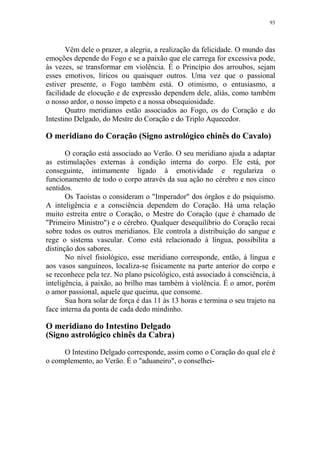 93

Vêm dele o prazer, a alegria, a realização da felicidade. O mundo das
emoções depende do Fogo e se a paixão que ele carrega for excessiva pode,
às vezes, se transformar em violência. É o Princípio dos arroubos, sejam
esses emotivos, líricos ou quaisquer outros. Uma vez que o passional
estiver presente, o Fogo também está. O otimismo, o entusiasmo, a
facilidade de elocução e de expressão dependem dele, aliás, como também
o nosso ardor, o nosso ímpeto e a nossa obsequiosidade.
Quatro meridianos estão associados ao Fogo, os do Coração e do
Intestino Delgado, do Mestre do Coração e do Triplo Aquecedor.

O meridiano do Coração (Signo astrológico chinês do Cavalo)
O coração está associado ao Verão. O seu meridiano ajuda a adaptar
as estimulações externas à condição interna do corpo. Ele está, por
conseguinte, intimamente ligado à emotividade e regulariza o
funcionamento de todo o corpo através da sua ação no cérebro e nos cinco
sentidos.
Os Taoístas o consideram o "Imperador" dos órgãos e do psiquismo.
A inteligência e a consciência dependem do Coração. Há uma relação
muito estreita entre o Coração, o Mestre do Coração (que é chamado de
"Primeiro Ministro") e o cérebro. Qualquer desequilíbrio do Coração recai
sobre todos os outros meridianos. Ele controla a distribuição do sangue e
rege o sistema vascular. Como está relacionado à língua, possibilita a
distinção dos sabores.
No nível fisiológico, esse meridiano corresponde, então, à língua e
aos vasos sanguíneos, localiza-se fisicamente na parte anterior do corpo e
se reconhece pela tez. No plano psicológico, está associado à consciência, à
inteligência, à paixão, ao brilho mas também à violência. É o amor, porém
o amor passional, aquele que queima, que consome.
Sua hora solar de força é das 11 às 13 horas e termina o seu trajeto na
face interna da ponta de cada dedo mindinho.

O meridiano do Intestino Delgado
(Signo astrológico chinês da Cabra)
O Intestino Delgado corresponde, assim como o Coração do qual ele é
o complemento, ao Verão. É o "aduaneiro", o conselhei-

 