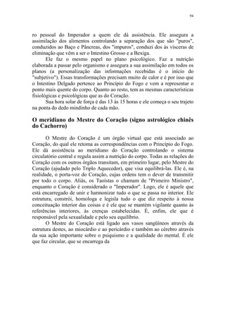 94

ro pessoal do Imperador a quem ele dá assistência. Ele assegura a
assimilação dos alimentos controlando a separação dos que são "puros",
conduzidos ao Baço e Pâncreas, dos "impuros", conduzi dos às vísceras de
eliminação que vêm a ser o Intestino Grosso e a Bexiga.
Ele faz o mesmo papel no plano psicológico. Faz a nutrição
elaborada a passar pelo organismo e assegura a sua assimilação em todos os
planos (a personalização das informações recebidas é o início do
"subjetivo"). Essas transformações precisam muito de calor e é por isso que
o Intestino Delgado pertence ao Princípio do Fogo e vem a representar o
ponto mais quente do corpo. Quanto ao resto, tem as mesmas características
fisiológicas e psicológicas que as do Coração.
Sua hora solar de força é das 13 às 15 horas e ele começa o seu trajeto
na ponta do dedo mindinho de cada mão.

O meridiano do Mestre do Coração (signo astrológico chinês
do Cachorro)
O Mestre do Coração é um órgão virtual que está associado ao
Coração, do qual ele retoma as correspondências com o Princípio do Fogo.
Ele dá assistência ao meridiano do Coração controlando o sistema
circulatório central e regula assim a nutrição do corpo. Todas as relações do
Coração com os outros órgãos transitam, em primeiro lugar, pelo Mestre do
Coração (ajudado pelo Triplo Aquecedor), que visa equilibrá-las. Ele é, na
realidade, o porta-voz do Coração, cujas ordens tem o dever de transmitir
por todo o corpo. Aliás, os Taoístas o chamam de "Primeiro Ministro",
enquanto o Coração é considerado o "Imperador". Logo, ele é aquele que
está encarregado de unir e harmonizar tudo o que se passa no interior. Ele
estrutura, constrói, homologa e legisla tudo o que diz respeito à nossa
conceituação interior das coisas e é ele que se mantém vigilante quanto às
referências interiores, às crenças estabelecidas. É, enfim, ele que é
responsável pela sexualidade e pelo seu equilíbrio.
O Mestre do Coração está ligado aos vasos sangüíneos através da
estrutura destes, ao miocárdio e ao pericárdio e também ao cérebro através
da sua ação importante sobre o psiquismo e a qualidade do mental. É ele
que faz circular, que se encarrega da

 