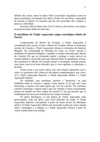 95

difusão das coisas, tanto no plano físico (circulação sangüínea) como no
plano psicológico (circulação das idéias, fluidez do raciocínio, capacidade
de reciclar as idéias). As emoções que lhe são associadas são a alegria, o
prazer e a felicidade.
Sua hora solar de força é das 19 às 21 horas e ele termina o seu trajeto
na ponta do dedo médio de cada mão.

O meridiano do Triplo Aquecedor (signo astrológico chinês do
Porco)
Complemento do Mestre do Coração, o Triplo Aquecedor é
considerado uma víscera. Como o Mestre do Coração retoma os elementos
taoístas do Coração, o Triplo Aquecedor retoma os elementos do Intestino
Delgado. Ele corresponde ao Princípio do Fogo, ao Verão. Auxilia o
meridiano do Intestino Delgado e equilibra a energia oferecida pelo Mestre
do Coração. Ele age na circulação capilar e protege o corpo através do
sistema linfático, exercendo uma ação especial sobre as membranas serosas.
Dá assistência ao Mestre do Coração quanto à circulação, atuando porém,
ouso dizer, num nível mais delicado, que é o dos capilares e, sobretudo, o
da linfa.
Assim como o seu nome indica, tem uma relação importante com o
calor e se apresenta sob a forma de três planos complementares, que vêm a
ser o Triplo Aquecedor Superior, o Triplo Aquecedor Médio e o Triplo
Aquecedor Inferior.
Na realidade, esse meridiano controla a "atmosfera" na qual
trabalham todas as vísceras e regula o calor interno. É ele que une e que
harmoniza o interior com tudo aquilo que vem do exterior. Ele estrutura,
constrói, homologa e legisla tudo o que diz respeito à nossa conceituação,
porém em relação aos fatos vindos do exterior. É ele que permite que se
estabeleçam em nós novas referências de crenças eventuais.
No plano fisiológico, os três planos do Triplo Aquecedor estão
posicionados, cada um deles, num nível diferente do corpo. O Triplo
Aquecedor Superior corresponde à parte do busto acima do diafragma
(peito). O Triplo Aquecedor Médio está associado à parte do ventre situada
entre o diafragma e o umbigo, e o Triplo Aquecedor Inferior à parte do
ventre situada abaixo do umbigo.

 