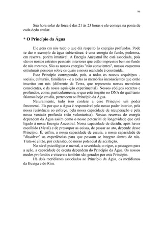 96

Sua hora solar de força é das 21 às 23 horas e ele começa na ponta de
cada dedo anular.

* O Princípio da Água
Ele gera em nós tudo o que diz respeito às energias profundas. Pode
se dar o exemplo da água subterrânea: é uma energia de fundo, poderosa,
em reserva, porém imutável. A Energia Ancestral lhe está associada, pois
são os nossos estratos pessoais interiores que estão impressos bem no fundo
de nós mesmos. São as nossas energias "não conscientes", nossos esquemas
estruturais pessoais sobre os quais a nossa realidade é construída.
Esse Princípio corresponde, pois, a todos os nossos arquétipos sociais, culturais, familiares - e a todas as memórias inconscientes que estão
inscritas em nós (diferente da Terra, que representa nossas memórias
conscientes, e da nossa aquisição experimental). Nossos códigos secretos e
profundos, como, particularmente, o que está inscrito no DNA do qual tanto
falamos hoje em dia, pertencem ao Princípio da Água.
Naturalmente, tudo isso confere a esse Princípio um poder
fenomenal. Eis por que a Água é responsável pelo nosso poder interior, pela
nossa resistência ao esforço, pela nossa capacidade de recuperação e pela
nossa vontade profunda (não voluntarista). Nossas reservas de energia
dependem da Água assim como o nosso potencial de longevidade que está
ligado à nossa Energia Ancestral. Nossa capacidade de decidir, após haver
escolhido (Metal) e de pressupor as coisas, de passar ao ato, depende desse
Princípio. É, enfim, a nossa capacidade de escuta, a nossa capacidade de
"dissolver" as experiências para que possam se integrar dentro de nós.
Trata-se então, por extensão, do nosso potencial de aceitação.
No nível psicológico e mental, a severidade, o rigor, a passagem para
a ação, a capacidade de escuta dependem do Princípio da Água. Os nossos
medos profundos e viscerais também são gerados por este Princípio.
Há dois meridianos associados ao Princípio da Água, os meridianos
da Bexiga e do Rim.

 