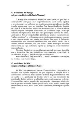 97

O meridiano da Bexiga
(signo astrológico chinês do Macaco)
A Bexiga está associada ao Inverno, tal como o Rim, do qual ela é o
complemento. Está ligada a todo o aparelho urinário assim como à hipófise
e ao sistema nervoso autônomo que colaboram com a secreção dos rins. Ela
expulsa a urina, que vem a ser o produto final da purificação dos líquidos
do corpo. É a fase final da transformação das energias, as urinas sendo os
líquidos impuros carregados de toxinas e em excesso no corpo. A Bexiga
funciona em dupla com o Rim, pois é ele que dirige a secreção das urinas.
Junto com o Rim, a bexiga também permite que geremos e evacuemos as
"velhas memórias", os velhos esquemas profundos que carregamos conosco
e que estamos prontos para mudar, para largar. Esse papel é facilmente
compreendido pois esses dois meridianos têm uma relação estreita com o
sistema nervoso autônomo, que vem a ser a "porta" fisiológica do nosso
inconsciente, ou seja, justamente aquele que carrega as nossas memórias
mais profundas.
No plano fisiológico, esse meridiano corresponde aos ossos, à medula
óssea, às orelhas. No nível psicológico, está associado à severidade, à
fecundidade, ao rigor, à decisão e à capacidade de escuta.
Sua hora solar de força é das 15 às 17 horas e ele termina o seu trajeto
na ponta de cada dedinho do pé.

O meridiano do Rim
(signo astrológico chinês do Galo)
Os Rins correspondem ao Inverno. Eles controlam a composição e a
secreção dos líquidos orgânicos do qual depende a Energia Vital e
comandam o sistema de defesa contra o estresse. Regulam também a taxa
de acidez e a quantidade de toxinas através do seu mecanismo de
purificação. Enfim, dirigem as glândulas supra-renais esquerda e direita.
Esse papel lhes confere a gestão dos nossos medos e das nossas atitudes de
reação perante o mundo. Nossa agressividade, nossa reação, nossa fuga
(adrenalina), ou então, nossa calma, nossa capacidade de extinguir o que se
infla-

 