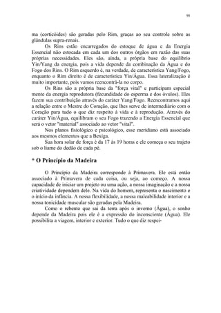 98

ma (corticóides) são geradas pelo Rim, graças ao seu controle sobre as
glândulas supra-renais.
Os Rins estão encarregados do estoque de água e da Energia
Essencial não estocada em cada um dos outros órgãos em razão das suas
próprias necessidades. Eles são, ainda, a própria base do equilíbrio
Yin/Yang da energia, pois a vida depende da combinação da Água e do
Fogo dos Rins. O Rim esquerdo é, na verdade, de característica Yang/Fogo,
enquanto o Rim direito é de característica Yin/Água. Essa lateralização é
muito importante, pois vamos reencontrá-la no corpo.
Os Rins são a própria base da "força vital" e participam especial
mente da energia reprodutora (fecundidade do esperma e dos óvulos). Eles
fazem sua contribuição através do caráter Yang/Fogo. Reencontramos aqui
a relação entre o Mestre do Coração, que lhes serve de intermediário com o
Coração para tudo o que diz respeito à vida e à reprodução. Através do
caráter Yin/Água, equilibram o seu Fogo trazendo a Energia Essencial que
será o vetor "material" associado ao vetor "vital".
Nos planos fisiológico e psicológico, esse meridiano está associado
aos mesmos elementos que a Bexiga.
Sua hora solar de força é da 17 às 19 horas e ele começa o seu trajeto
sob o liame do dedão de cada pé.

* O Princípio da Madeira
O Princípio da Madeira corresponde à Primavera. Ele está então
associado à Primavera de cada coisa, ou seja, ao começo. A nossa
capacidade de iniciar um projeto ou uma ação, a nossa imaginação e a nossa
criatividade dependem dele. Na vida do homem, representa o nascimento e
o início da infância. A nossa flexibilidade, a nossa maleabilidade interior e a
nossa tonicidade muscular são geradas pela Madeira.
Como o rebento que sai da terra após o inverno (Água), o sonho
depende da Madeira pois ele é a expressão do inconsciente (Água). Ele
possibilita a viagem, interior e exterior. Tudo o que diz respei-

 