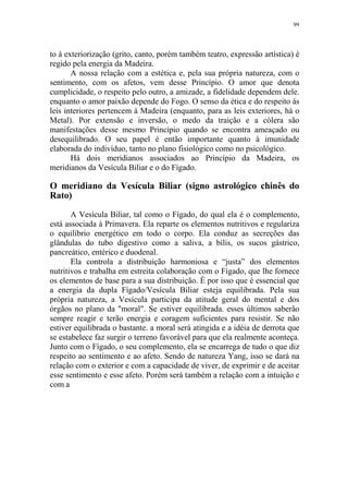 99

to à exteriorização (grito, canto, porém também teatro, expressão artística) é
regido pela energia da Madeira.
A nossa relação com a estética e, pela sua própria natureza, com o
sentimento, com os afetos, vem desse Princípio. O amor que denota
cumplicidade, o respeito pelo outro, a amizade, a fidelidade dependem dele.
enquanto o amor paixão depende do Fogo. O senso da ética e do respeito às
leis interiores pertencem à Madeira (enquanto, para as leis exteriores, há o
Metal). Por extensão e inversão, o medo da traição e a cólera são
manifestações desse mesmo Princípio quando se encontra ameaçado ou
desequilibrado. O seu papel é então importante quanto à imunidade
elaborada do indivíduo, tanto no plano fisiológico como no psicológico.
Há dois meridianos associados ao Princípio da Madeira, os
meridianos da Vesícula Biliar e o do Fígado.

O meridiano da Vesícula Biliar (signo astrológico chinês do
Rato)
A Vesícula Biliar, tal como o Fígado, do qual ela é o complemento,
está associada à Primavera. Ela reparte os elementos nutritivos e regulariza
o equilíbrio energético em todo o corpo. Ela conduz as secreções das
glândulas do tubo digestivo como a saliva, a bílis, os sucos gástrico,
pancreático, entérico e duodenal.
Ela controla a distribuição harmoniosa e “justa” dos elementos
nutritivos e trabalha em estreita colaboração com o Fígado, que lhe fornece
os elementos de base para a sua distribuição. É por isso que é essencial que
a energia da dupla Fígado/Vesícula Biliar esteja equilibrada. Pela sua
própria natureza, a Vesícula participa da atitude geral do mental e dos
órgãos no plano da "moral". Se estiver equilibrada. esses últimos saberão
sempre reagir e terão energia e coragem suficientes para resistir. Se não
estiver equilibrada o bastante. a moral será atingida e a idéia de derrota que
se estabelece faz surgir o terreno favorável para que ela realmente aconteça.
Junto com o Fígado, o seu complemento, ela se encarrega de tudo o que diz
respeito ao sentimento e ao afeto. Sendo de natureza Yang, isso se dará na
relação com o exterior e com a capacidade de viver, de exprimir e de aceitar
esse sentimento e esse afeto. Porém será também a relação com a intuição e
com a

 