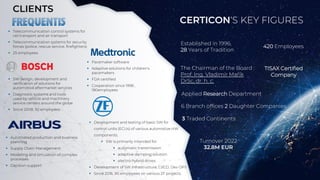 CERTICON‘S KEY FIGURES
▪ Telecommunication control systems for
rail transport and air transport
▪ Telecommunication systems for security
forces (police, rescue service, firefighters)
▪ 25 employees
▪ Automated production and business
planning
▪ Supply Chain Management
▪ Modeling and simulation of complex
processes
▪ Decision support
▪ SW design, development and
verification of solutions for
automotive aftermarket services
▪ Diagnostic systems and tools
used by vehicle and machinery
service centers around the globe
▪ Since 2008, 50 employees
▪ Pacemaker software
▪ Adaptive solutions for children's
pacemakers
▪ FDA certified
▪ Cooperation since 1998 ,
180employees
▪ Development and testing of basic SW for
control units (ECUs) of various automotive HW
components.
▪ SW is primarily intended for:
▪ automatic transmission
▪ adaptive damping solution
▪ electro-hybrid drives
▪ Development of SW infrastructure, CI/CD, Dev OPS
▪ Since 2016, 90 employees on various ZF projects
Established in 1996,
28 Years of Tradition
420 Employees
Turnover 2022
32.8M EUR
6 Branch offices 2 Daughter Companies
Applied Research Department
3 Traded Continents
The Chairman of the Board :
Prof. Ing. Vladimír Mařík
DrSc, dr. h. c.
CLIENTS
TISAX Certified
Company
 