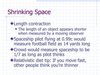 Shrinking Space Length contraction The length of an object appears shorter when measured by a moving observer Spaceship pilot flying at 0.99c would measure football field as 14 yards long Crowd would measure spaceship to be 1/7 as long as pilot thinks Relativistic diet tip: If you move fast, other people think you’re thinner 