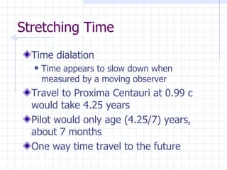 Stretching Time Time dialation Time appears to slow down when measured by a moving observer Travel to Proxima Centauri at 0.99 c would take 4.25 years Pilot would only age (4.25/7) years, about 7 months One way time travel to the future 
