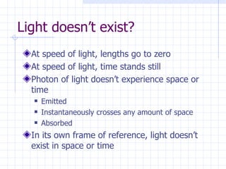 Light doesn’t exist? At speed of light, lengths go to zero At speed of light, time stands still Photon of light doesn’t experience space or time  Emitted Instantaneously crosses any amount of space Absorbed In its own frame of reference, light doesn’t exist in space or time 
