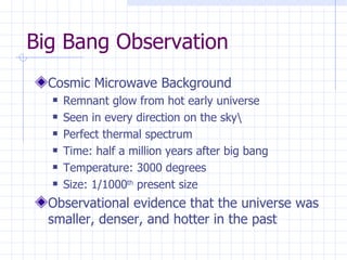Big Bang Observation Cosmic Microwave Background Remnant glow from hot early universe Seen in every direction on the sky\ Perfect thermal spectrum Time: half a million years after big bang Temperature: 3000 degrees Size: 1/1000 th  present size Observational evidence that the universe was smaller, denser, and hotter in the past 